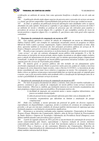TRIBUNAL DE CONTAS DA UNIÃO TC 025.994/2014-0
28
certificações ao ambiente de nuvem, bem como apresenta benefícios e desafios do uso de cada um
deles.
196. A publicação aborda ainda alguns aspectos da parceria entre o provedor de serviços em nuvem
e o cliente, que devem compartilhar responsabilidades pela gerência de ativos que residem na nuvem.
197. Ao final, os apêndices da publicação fornecem informações mais detalhadas sobre os tópicos
abordados em cada capítulo. Destacam-se o apêndice A, que adapta o modelo de processos do Cobit 5
ao ambiente de nuvem e identifica as práticas de processos que são relevantes para usuários e
provedores de serviços de nuvem (figura 35); o apêndice D, que exemplifica cenários de riscos de
nuvem positivos e negativos (figura 41); e o apêndice E, que fornece uma visão geral sobre aspectos
contratuais.
7. Panorama da contratação de computação em nuvem na APF
198. Este capítulo apresenta o cenário de adoção de computação em nuvem na Administração
Pública Federal (APF), com exemplos de contratação encontrados através de pesquisas no Diário
Oficial da União e junto a pessoas, organizações, órgãos e fornecedores relacionados ao tema. Além
disso, apresenta também as iniciativas dos dois principais provedores públicos de serviços de TI,
Serpro e Dataprev, para prover serviços de computação em nuvem para a APF.
199. Ressalte-se que a pesquisa concentrou-se no fornecimento de computação em nuvem no modelo
“como serviço”, ou seja, em contratos abrangendo nuvem pública (vide parágrafos 51 a 54). Se
observarmos as iniciativas de nuvem privada, muitos órgãos encontram-se em algum estágio evolutivo
para a adoção de infraestrutura de nuvem privada, pois no mínimo apresentam parque computacional
virtualizado. A adoção de computação em nuvem pública apresentou iniciativas isoladas e que afetam
somente parte dos serviços de TI prestados pela entidade.
200. De maneira geral, os gestores públicos não têm incluído em seu planejamento ações
envolvendo computação em nuvem. Dentre as possíveis razões para isto, podem ser citadas a incerteza
do impacto de certos dispositivos legais recentes, como o Decreto 8.135/2013, e a inexistência de uma
forma consolidada de como tratar riscos relativos à segurança na nuvem. Um contraponto é que os
dados críticos ou sigilosos teriam pouca representatividade face ao total do que pode ser migrado para
a nuvem, e que se faz necessária análise mais profunda sobre a classificação da informação antes de se
excluir a possibilidade de contratar serviços na nuvem.
7.1 Iniciativas de contratação de serviços de computação em nuvem na APF
201. Por meio de pesquisa documental em editais e contratos, bem como de reuniões realizadas com
gestores, constatou-se que a adoção de computação em nuvem pública (como serviço) encontra-se
muito incipiente. Observou-se, também, que instituições menores ou com restrições orçamentárias são
mais propensas a migrar para uma nuvem pública. Os principais motivos são:
1) facilidade de migração, por possuírem menor e menos complexa infraestrutura, com
poucos ou nenhum sistema legado;
2) falta de pessoal técnico especializado suficiente para lidar com as demandas de TI;
3) restrições orçamentárias que dificultam ou limitam a atualização do parque
computacional.
202. Dada esta realidade, a nuvem apresenta um potencial de ganho em diversos requisitos,
especialmente em disponibilidade e segurança, devido à existência de estruturas de contingência no
provedor, e de que este tem mais condições de alcançar padrões internacionais de segurança que uma
instituição pequena e com limitações orçamentárias significativas.
203. Destacam-se as iniciativas realizadas pelas seguintes instituições: Financiadora de Estudos e
Projetos (Finep), Ministério das Comunicações, Infraero, além do Serviço Federal de Processamento
de Dados (Serpro) e Empresa de Tecnologia e Informações da Previdência Social (Dataprev), esses
últimos também atuando como provedores para o governo.
204. A partir do segundo semestre de 2014, percebe-se um movimento de contratação de serviços em
nuvem comercializados pelo Serpro, especialmente o Expresso (solução de correio eletrônico
comercializada como SaaS) e o serviço de IaaS. Este movimento explica-se em função do Decreto
8.135/2013. Para o Expresso, já são contratantes Ministério das Comunicações, Ministério do
Planejamento e Superintendência de Administração do Ministério da Fazenda no Distrito Federal. Esta
última também contratou IaaS do Serpro.
 