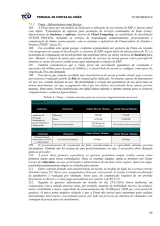 TRIBUNAL DE CONTAS DA UNIÃO TC 025.994/2014-0
29
7.1.1 Finep – Infraestrutura como Serviço
205. A Finep optou por um modelo de IaaS para a utilização do seu sistema de ERP, e lançou edital
com objeto “Contratação de empresa para prestação de serviços continuados de Data Center,
infraestrutura de hardware e software, através de Cloud Computing, na modalidade de distribuição
NUVEM PRIVADA, incluindo os serviços de hospedagem, armazenamento, processamento e
comunicação de dados, ponto-a-ponto, com os sistemas e aplicativos da Financiadora de Estudos e
Projetos FINEP” (peça 51).
206. Foi escolhida esta opção porque, conforme argumentado por gestores da Finep em reunião
com integrantes da equipe de fiscalização, os sistemas de ERP exigem muito da infraestrutura de TI, e a
tecnologia de computação em nuvem permite não mobilizar ativos ou vários recursos de hardware para
isso. Ademais, a lógica de partir para uma solução de serviços de nuvem possui o foco principal de
diminuir os custos em curto e médio prazo após implantada a solução de ERP.
207. Também considerou-se que a Finep prevê um crescimento gigantesco de orçamento e
operações (de bilhões para dezenas de bilhões) e a elasticidade da nuvem se configura como parte da
resposta da TI a esta demanda.
208. Percebe-se que solução escolhida tem características de nuvem privada virtual, pois o acesso
aos recursos é realizado através de link de comunicações dedicado. No entanto, apesar do faturamento
ser por uso, existem degraus de uso. Há flexibilidade e revisão dos parâmetros de uso para mais ou
menos mensalmente, ou seja, o pagamento não é por uso efetivo, necessitando haver ajustes prévios
mensais. Para tanto, foram estabelecidos em edital limites máximo e mínimo mensal para os recursos
computacionais, conforme figura abaixo:
Tabela 3 - Finep – Limites mensais para os recursos computacionais na nuvem
SUBITEM AA
Ambientes Elementos Limite Mensal Mínimo Limite Mensal Máximo
Ambientes de:
Produção,
Homologação,
Desenvolvimento e
Monitoração
Memória 386 GB 972 GB
Disco 6710 GB 13330 GB
Núcleo de Processador
298 Núcleos de
Processadores
744 Núcleos de Processadores
SUBITEM AB
Ambientes Elementos Limite Mensal Mínimo Limite Mensal Máximo
Comunicação de
Dados entre a FINEP
e o Data Center
Link Dedicado (Banda) 50 Mbps 100 Mbps
209. O provisionamento de orçamento foi feito considerando-se a capacidade máxima prevista
inicialmente. Também não há sistema de auto provisionamento, ou seja, é necessário abrir chamado
junto ao provedor.
210. A partir desta primeira experiência, os gestores pretendem sempre avaliar nuvem como
primeira opção para novas contratações. Para os sistemas legados, optou-se primeiro por licitar
serviço de collocation, ou seja, priorizando a infraestrutura de um data center seguro. Após esta etapa,
pretendem paulatinamente migrar as soluções para nuvem.
211. Outro contrato firmado com características de nuvem, no modelo de SaaS, foi o serviço correio
eletrônico (peça 52). Neste caso, o pagamento é feito por caixa postal. A criação, exclusão ou alteração
de parâmetros é realizada por chamado. Neste caso, foi estabelecido requisito de ser provido
fisicamente no Brasil, e o valor pago mensalmente por usuário é de R$ 11,67.
212. Segundo os gestores informaram em reunião do dia 25/11/2014, houve melhorias em
comparação com a solução anterior como, por exemplo, aumento de mobilidade (acesso via celular),
maior estabilidade e maior capacidade de armazenamento (de 10 MB para 25GB por caixa postal de
usuário). O único ponto negativo relatado é que a Finep não possui mais autonomia para realizar
determinadas intervenções, necessitando passar por todo um processo de abertura de chamados com
contagem de prazos para seu atendimento.
 