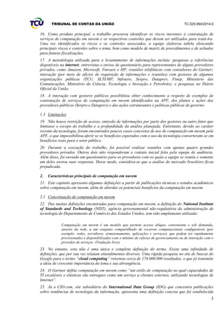 TRIBUNAL DE CONTAS DA UNIÃO TC 025.994/2014-0
3
16. Como produto principal, o trabalho procurou identificar os riscos inerentes à contratação de
serviços de computação em nuvem e os respectivos controles que devem ser utilizados para tratá-los.
Uma vez identificados os riscos e os controles associados, a equipe elaborou tabela elencando
principais riscos e controles sobre o tema, bem como modelo de matriz de procedimentos e de achados
para futuras fiscalizações.
17. A metodologia utilizada para o levantamento de informações incluiu: pesquisas a referências
disponíveis na internet; entrevistas e envios de questionário para representantes de alguns provedores
privados, como Amazon, Microsoft, Vmware e HP; reuniões telefônicas com consultores do Gartner;
interação (por meio de ofícios de requisição de informações e reuniões) com gestores de algumas
organizações públicas (TCU, SLTI/MP, Infraero, Serpro, Dataprev, Finep, Ministério das
Comunicações, Ministério da Ciência, Tecnologia e Inovação e Petrobrás); e pesquisas no Diário
Oficial da União.
18. A interação com gestores públicos possibilitou obter conhecimento a respeito de exemplos de
contratação de serviços de computação em nuvem identificados na APF, dos planos e ações dos
provedores públicos (Serpro e Dataprev) e das ações estruturantes e políticas públicas de governo.
1.3 Limitações
19. Não houve restrição de acesso, omissão de informações por parte dos gestores ou outro fator que
limitasse o escopo do trabalho e a profundidade da análise planejada. Entretanto, devido ao caráter
recente da tecnologia, foram encontrados poucos casos concretos de uso de computação em nuvem pela
APF, o que impossibilitou aferir se os benefícios esperados com o uso da tecnologia converteram-se em
benefícios reais para o setor público.
20. Durante a execução do trabalho, foi possível realizar reuniões com apenas quatro grandes
provedores privados. Outros dois não responderam o contato inicial feito pela equipe de auditoria.
Além disso, foi enviado um questionário para os provedores com os quais a equipe se reuniu e somente
um deles enviou suas respostas. Desse modo, considera-se que a análise do mercado brasileiro ficou
prejudicada.
2. Características principais de computação em nuvem
21. Este capítulo apresenta algumas definições a partir de publicações técnicas e estudos acadêmicos
sobre computação em nuvem, além de abordar os potenciais benefícios da computação em nuvem.
2.1 Conceituação de computação em nuvem
22. Das muitas definições encontradas para computação em nuvem, a definição do National Institute
of Standards and Technology (NIST), agência governamental não-regulatória da administração de
tecnologia do Departamento de Comércio dos Estados Unidos, tem sido amplamente utilizada:
Computação em nuvem é um modelo que permite acesso ubíquo, conveniente e sob demanda,
através da rede, a um conjunto compartilhado de recursos computacionais configuráveis (por
exemplo: redes, servidores, armazenamento, aplicações e serviços), que podem ser rapidamente
provisionados e disponibilizados com o mínimo de esforço de gerenciamento ou de interação com o
provedor de serviços. (Tradução livre)
23. No entanto, esta não é uma única e completa definição do termo. Existe uma infinidade de
definições, que por sua vez relatam entendimentos diversos. Uma rápida pesquisa no site de buscas do
Google para o termo “cloud computing” retornou cerca de 176.000.000 resultados, o que já transmite
a ideia de crescente importância do tema e sua abrangência.
24. O Gartner define computação em nuvem como “um estilo de computação no qual capacidades de
TI escaláveis e elásticas são entregues como um serviço a clientes externos, utilizando tecnologias de
Internet”.
25. Já o CIO.com, site subsidiário do International Data Group (IDG) que concentra publicações
sobre tendências de tecnologia da informação, apresenta uma definição concisa que foi estabelecida
 
