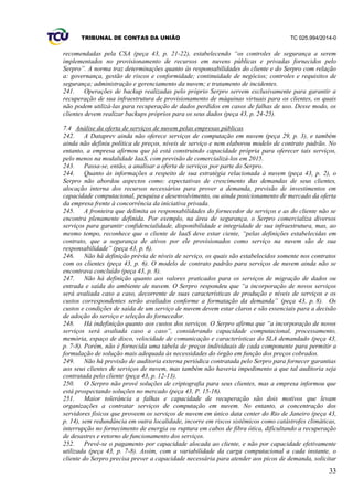 TRIBUNAL DE CONTAS DA UNIÃO TC 025.994/2014-0
33
recomendadas pela CSA (peça 43, p. 21-22), estabelecendo “os controles de segurança a serem
implementados no provisionamento de recursos em nuvens públicas e privadas fornecidos pelo
Serpro”. A norma traz determinações quanto às responsabilidades do cliente e do Serpro com relação
a: governança, gestão de riscos e conformidade; continuidade de negócios; controles e requisitos de
segurança; administração e gerenciamento da nuvem; e tratamento de incidentes.
241. Operações de backup realizadas pelo próprio Serpro servem exclusivamente para garantir a
recuperação de sua infraestrutura de provisionamento de máquinas virtuais para os clientes, os quais
não podem utilizá-las para recuperação de dados perdidos em casos de falhas de uso. Desse modo, os
clientes devem realizar backups próprios para os seus dados (peça 43, p. 24-25).
7.4 Análise da oferta de serviços de nuvem pelas empresas públicas
242. A Dataprev ainda não oferece serviços de computação em nuvem (peça 29, p. 3), e também
ainda não definiu política de preços, níveis de serviço e nem elaborou modelo de contrato padrão. No
entanto, a empresa afirmou que já está construindo capacidade própria para oferecer tais serviços,
pelo menos na modalidade IaaS, com previsão de comercializá-los em 2015.
243. Passa-se, então, a analisar a oferta de serviços por parte do Serpro.
244. Quanto às informações a respeito de sua estratégia relacionada à nuvem (peça 43, p. 2), o
Serpro não abordou aspectos como: expectativas de crescimento das demandas de seus clientes,
alocação interna dos recursos necessários para prover a demanda, previsão de investimentos em
capacidade computacional, pesquisa e desenvolvimento, ou ainda posicionamento de mercado da oferta
da empresa frente à concorrência da iniciativa privada.
245. A fronteira que delimita as responsabilidades do fornecedor de serviços e as do cliente não se
encontra plenamente definida. Por exemplo, na área de segurança, o Serpro comercializa diversos
serviços para garantir confidencialidade, disponibilidade e integridade de sua infraestrutura, mas, ao
mesmo tempo, reconhece que o cliente de IaaS deve estar ciente, “pelas definições estabelecidas em
contrato, que a segurança de ativos por ele provisionados como serviço na nuvem são de sua
responsabilidade” (peça 43, p. 6).
246. Não há definição prévia de níveis de serviço, os quais são estabelecidos somente nos contratos
com os clientes (peça 43, p. 6). O modelo de contrato padrão para serviços de nuvem ainda não se
encontrava concluído (peça 43, p. 8).
247. Não há definição quanto aos valores praticados para os serviços de migração de dados ou
entrada e saída do ambiente de nuvem. O Serpro respondeu que “a incorporação de novos serviços
será avaliada caso a caso, decorrente de suas características de produção e níveis de serviços e os
custos correspondentes serão avaliados conforme a formatação da demanda” (peça 43, p. 8). Os
custos e condições de saída de um serviço de nuvem devem estar claros e são essenciais para a decisão
de adoção do serviço e seleção do fornecedor.
248. Há indefinição quanto aos custos dos serviços. O Serpro afirma que “a incorporação de novos
serviços será avaliada caso a caso”, considerando capacidade computacional, processamento,
memória, espaço de disco, velocidade de comunicação e características do SLA demandado (peça 43,
p. 7-8). Porém, não é fornecida uma tabela de preços individuais de cada componente para permitir a
formulação de solução mais adequada às necessidades do órgão em função dos preços cobrados.
249. Não há previsão de auditoria externa periódica contratada pelo Serpro para fornecer garantias
aos seus clientes de serviços de nuvem, mas também não haveria impedimento a que tal auditoria seja
contratada pelo cliente (peça 43, p. 12-13).
250. O Serpro não provê soluções de criptografia para seus clientes, mas a empresa informou que
está prospectando soluções no mercado (peça 43, P. 15-16).
251. Maior tolerância a falhas e capacidade de recuperação são dois motivos que levam
organizações a contratar serviços de computação em nuvem. No entanto, a concentração dos
servidores físicos que proveem os serviços de nuvem em único data center do Rio de Janeiro (peça 43,
p. 14), sem redundância em outra localidade, incorre em riscos sistêmicos como catástrofes climáticas,
interrupção no fornecimento de energia ou ruptura em cabos de fibra ótica, dificultando a recuperação
de desastres e retorno de funcionamento dos serviços.
252. Prevê-se o pagamento por capacidade alocada ao cliente, e não por capacidade efetivamente
utilizada (peça 43, p. 7-8). Assim, com a variabilidade da carga computacional a cada instante, o
cliente do Serpro precisa prever a capacidade necessária para atender aos picos de demanda, solicitar
 