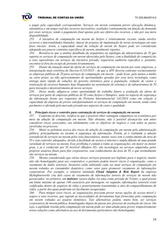 TRIBUNAL DE CONTAS DA UNIÃO TC 025.994/2014-0
34
e pagar pela capacidade correspondente. Serviços em nuvem costumam prever alocação dinâmica,
automática e em tempo real dos recursos necessários, avaliados continuamente em função da demanda
por esses serviços, sendo o pagamento final apenas pelo uso efetivo dos recursos, e não por sua mera
disponibilidade.
253. A iniciativa de computação em nuvem do Serpro é relativamente recente, ainda envolve
recursos e funcionalidades limitados, típicas de projetos de implantação de novas tecnologias em suas
fases iniciais. Assim, a capacidade atual da solução de nuvem do Serpro pode ser considerada
adequada aos poucos contratos específicos de nuvem, atualmente vigentes.
254. Ressalva-se que a análise detalhada da arquitetura ou topologia da infraestrutura de TI que
suporta os serviços de computação em nuvem oferecidos pelo Serpro, com a finalidade de compará-las
a seus equivalentes em serviços da iniciativa privada, requereria auditoria específica e, portanto,
encontra-se fora do escopo do presente levantamento.
255. Diante da situação atual da oferta de serviços de computação em nuvem por estas empresas, a
interpretação mais restritiva do Decreto 8.135/2013 – de que a APF deveria contratar exclusivamente
as empresas públicas de TI para serviços de computação em nuvem – pode levar, pelo menos a médio
ou curto prazo, ao não aproveitamento de oportunidades geradas por essa nova tecnologia, como
entrega mais rápida de soluções de governo eletrônico para a população, redução de custos e
realocação de recursos humanos hoje bloqueados na sustentação de sistemas e de infraestrutura de TI
para inovação e desenvolvimento de novos serviços.
256. Desse modo, afigura-se como oportunidade de trabalho futuro a avaliação da oferta de
serviços por parte de empresas públicas de TI como Serpro e Dataprev, tanto no aspecto de segurança
da informação frente aos requisitos da Portaria Interministerial 141/2014 como em relação à
capacidade da empresa de prover satisfatoriamente os serviços de computação em nuvem, tendo como
parâmetro o ofertado pelo mercado privado nos aspectos de custo e qualidade.
8. Principais riscos e controles para contratação de serviços de computação em nuvem
257. Conforme já descrito, verifica-se que é possível obter vantagem competitiva ou econômica por
meio da adoção de computação em nuvem. Não obstante, não é possível alcançá-las sem antes
considerar riscos associados, seu alinhamento com os objetivos de negócio e com todos as partes
envolvidas no processo.
258. Muito se polemiza acerca dos riscos de adoção de computação em nuvem pela administração
pública, principalmente no tocante à segurança da informação. Porém, já é realidade a adoção
extraoficial de serviços na nuvem pelos seus funcionários, muitas vezes sem o conhecimento da área de
TI e sem controles adequados, devido à facilidade de acesso à internet e ampla difusão de uma grande
variedade de serviços na nuvem. Esse problema é comum a todas as organizações, em maior ou menor
grau, e já é conhecido por TI invisível (Shadow IT): são tecnologias ou serviços adquiridos pelos
próprios usuários finais para fins corporativos, sem conhecimento da área de TI, e que normalmente
são serviços na nuvem.
259. Mesmo considerando que vários desses serviços possuem uso legítimo para o negócio, muitos
não são homologados para uso corporativo, e portanto podem inserir riscos à organização, como o
vazamento de dados sensíveis. Invasores estão utilizando cada vez mais serviços de computação em
nuvem voltados ao consumidor doméstico, como vetor para promover vazamento de informações
corporativas. Por exemplo, o relatório intitulado Cloud Adoption & Risk Report da empresa
Skyhighnetworks cita dois casos de vazamento de informações através de serviços de nuvem não
gerenciados: no primeiro, um malware vazava dados via uma conta privada do Twitter, o qual possui
um limite máximo de apenas 140 caracteres por mensagem; no segundo, informações sensíveis eram
codificadas dentro de arquivos de vídeo e posteriormente transmitidas a sites de compartilhamento de
vídeo, a partir dos quais poderiam ser facilmente recuperadas.
260. Para mitigar esses riscos, as organizações precisam prover novas opções de acesso móvel e
seguro a seus recursos, que supram as necessidades de ferramentas hoje fornecidas pela computação
em nuvem voltadas ao usuário doméstico. Tais alternativas podem, muito bem, ser serviços
corporativos de nuvem pública, homologados depois de passar por processo de avaliação de riscos. Ou
seja, a agilidade trazida pela computação em nuvem pode ser uma aliada para prover tempestivamente
novas soluções como alternativa ao uso de ferramentas particulares não homologadas.
 