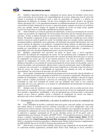 TRIBUNAL DE CONTAS DA UNIÃO TC 025.994/2014-0
35
261. Também é importante frisar que a computação em nuvem, apesar de introduzir certos riscos,
como os derivados da terceirização e do compartilhamento de recursos, mitiga uma série de outros tão
comuns à tecnologia da informação, como a falta de capacidade de expansão e a demora na
implantação de ambientes ou sistemas. Um dos riscos mitigados pela nuvem, devido à sua natureza
elástica (parágrafo 30), é o de superdimensionamento ou subdimensionamento de recursos de TI. Essa
característica permite otimização de recursos e representa grande vantagem em termos de resiliência
como, por exemplo, durante ataques de negação de negação de serviço em larga escala, quando
recursos de TI precisam ser expandidos rapidamente de maneira defensiva.
262. Ainda voltando-se ao tema da segurança da informação, as maciças concentrações de recursos
e dados nos provedores de computação em nuvem podem representar um alvo atraente para possíveis
atacantes. Porém, as defesas baseadas em nuvem tendem a ser mais robustas, escaláveis, eficientes e
baratas. Há também o argumento de que a segurança torna-se fortalecida à medida que novos clientes
aderem à nuvem em razão do ganho de escala. Na realidade atual, por exemplo, muitas organizações
conseguem publicar rapidamente novas aplicações web utilizando sua própria infraestrutura, mas com
poucos controles de segurança e de auditoria. A transferência destas soluções ou aplicações para um
serviço de nuvem significa consolidar clientes dentro de uma infraestrutura que é presumidamente
mantida por especialistas em segurança, com recursos consideráveis dedicados à segurança e à
privacidade, pois estes são fatores fundamentais para o sucesso do provedor.
263. Qualquer organização está suscetível, em maior ou menor grau, a riscos específicos
decorrentes da utilização da computação em nuvem. Um dos problemas para a mitigação de riscos
pode ser o espaço limitado para negociação dentro dos contratos de adesão oferecidos para os serviços
de computação em nuvem, que são na sua maioria genéricos. Isso deve-se ao próprio modelo de
negócios de computação em nuvem, onde entrega-se serviços com custo competitivo e altamente
dinâmicos baseando-se na economia de escala da prestação de serviços dentro de um padrão, como se
fossem um produto, sem customizações. Quanto maior o grau de customização, maior a dificuldade em
se negociar com o provedor e se conseguir valores mais competitivos no mercado, já que isto distorce a
ideia de serviço em nuvem. A flexibilidade de negociação sem aumento de custo vai depender,
essencialmente, da concorrência de mercado e do valor do contrato.
264. Neste sentido, é fundamental a realização de pesquisa prévia de mercado a fim de identificar se
existe diversidade de provedores adequada ao perfil de risco associado à organização. Obviamente, um
trabalho de levantamento e análise de riscos deve ser executado para subsidiar a decisão de migrar
para a nuvem e moldar previamente o processo de contratação. Cada organização deve avaliar a
criticidade de cada risco levantado de acordo com sua realidade, bem como se seus controles
associados são, um a um, aplicáveis, ou se podem ser individualmente desconsiderados em função da
análise de seu custo/benefício.
265. Ademais, antes de considerar o uso de computação em nuvem, deve-se avaliar possíveis riscos
decorrentes de sua adoção. Para isto, a análise de riscos do uso de serviços de computação em nuvem
deve entender a importância, sensibilidade, e valor da informação que será processada e armazenada
naquele serviço. Pode-se, também, iniciar a utilização de computação em nuvem com dados e
aplicações não críticas e públicas, com baixo risco de segurança da informação.
8.1 Estruturação dos riscos identificados e da matriz de auditoria de serviços de computação em
nuvem
266. Com a finalidade de facilitar a utilização tanto pelo gestor como pelo auditor, foi estruturada
uma tabela (Anexo I) contendo possíveis controles associados aos riscos identificados, bem como
referências de critérios (normas e boas práticas). Foram levantados riscos específicos da adoção e da
contratação de computação em nuvem, não sendo finalidade deste trabalho abordar riscos gerais como
os aplicáveis a qualquer contratação de TI, ou que abordam serviços de TI em geral, como os
regulamentados pela Instrução Normativa SLTI/MP 4/2014. O levantamento baseou-se, portanto, em
normas e padrões internacionais, como descrito nos documentos Cloud Controls Matrix (CCM),
elaborado pela CSA; Cloud Computing Security Risk Assessment, elaborado pela ENISA; e Cobit 5 do
ISACA; e normativos brasileiros específicos à Administração Pública Federal (normas complementares
do DSIC/GSI/PR, Decreto 8.135/2013 e Portaria Interministerial 141/2014).
267. Além do mais, no decorrer deste trabalho, observou-se que computação em nuvem pode referir-
se a diferentes modelos arquiteturais, incluindo SaaS, PaaS e IaaS. Ainda que os riscos, controles e
 