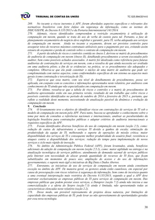 TRIBUNAL DE CONTAS DA UNIÃO TC 025.994/2014-0
38
269. No tocante a riscos inerentes à APF, foram abordados aspectos específicos e relevantes dos
normativos brasileiros com forte ênfase em segurança da informação, como as normas do
DSIC/GSI/PR, do Decreto 8.135/2013 e da Portaria Interministerial 141/2014.
270. Ademais, riscos identificados compreendem a restrição orçamentária à utilização de
computação em nuvem, quando se trata do uso de verba de custeio para tal. Portanto, a fase de
planejamento orçamentário do negócio deve englobar e garantir, para TI, verba adequada aos serviços
de computação em nuvem. Ainda no tocante a orçamento, devem ser previstos controles para
assegurar tetos de recursos máximos contratuais utilizáveis para o pagamento por uso, evitando assim
estouro de orçamento e perda de controle sobre o contrato de computação em nuvem.
271. A partir da tabela de riscos e controles contida no Anexo I, derivou-se matriz de procedimentos
de auditoria de computação em nuvem (Anexo II), detalhando procedimentos a serem executados pelo
auditor, bem como possíveis achados associados. A matriz foi idealizada como referência para futuras
auditorias de contratações de serviços em nuvem, com a ressalva de que ainda necessita ser avaliada
em uma auditoria piloto, a fim de se evidenciar, na prática, se os procedimentos são adequados e
completos. Observa-se que ela pode constituir o núcleo de uma matriz de auditoria que pode ser
complementada com outros aspectos, como conformidades específicas de um sistema ou aspectos mais
gerais (como contratação e terceirização de TI).
272. Espera-se que essa matriz, com seu nível de detalhamento de procedimentos, possa ser
aplicada, em conjunto com os conceitos e informações apresentados neste relatório, por auditores com
conhecimento de TI ainda que não especializados em computação em nuvem.
273. Por último, ressalva-se que a tabela de riscos e controles e a matriz de procedimentos de
auditoria apresentadas estão em sua primeira versão, resultado de um trabalho que cobre riscos e
possíveis controles identificados no período de outubro de 2014 a fevereiro de 2015 e, portanto, que
reflete a realidade deste momento, necessitando de atualização passível da dinâmica e evolução da
computação em nuvem.
9. Conclusão
274. O levantamento teve o objetivo de identificar riscos em contratações de serviços de TI sob o
modelo de computação em nuvem pela APF. Para tanto, buscou-se aprofundar o conhecimento sobre o
tema por meio de consultas a referências nacionais e internacionais, analisar as peculiaridades da
legislação brasileira para contratações públicas e adaptar critérios de auditoria internacionais a
requisitos específicos da APF.
275. Foram identificados diversos benefícios do uso de computação em nuvem (seção 2.5), como:
redução de custos de infraestrutura e serviços TI devido a ganhos de escala; otimização da
produtividade da equipe de TI, melhorando o suporte de operações de missão crítica; maior
disponibilidade dos serviços de TI e consequente melhor produtividade do usuário final; resistência a
ataques contra a disponibilidade dos serviços; redução do tempo para implementação de novos
serviços e ciclo mais rápido de inovação.
276. No âmbito da Administração Pública Federal (APF), foram levantados, ainda, benefícios
adicionais da adoção de computação em nuvem (seção 2.5.1), como: maior agilidade na entrega e na
atualização tecnológica de serviços públicos; atendimento de demanda sazonal de serviços públicos
pela Internet sem necessidade de alocar grande quantidade de recursos de TI fixos, que ficam
subutilizados em momentos de pouco uso; ampliação do acesso e do uso de informações
governamentais; e suporte mais ágil a iniciativas de Big Data e Dados Abertos.
277. Entretanto, as iniciativas de uso de serviços de computação em nuvem ainda constituem
exceção no âmbito da APF. De maneira geral, os gestores ainda estão cautelosos, em especial por
causa de preocupação com riscos relativos à segurança da informação, bem como de incerteza quanto
a uma eventual interpretação mais restritiva do Decreto 8.135/2013, segundo a qual a APF deve
contratar exclusivamente as empresas públicas de TI para serviços de computação em nuvem. Das
empresas públicas que podem prestar esses serviços, a Dataprev (seção 7.2) ainda não iniciou a sua
comercialização e a oferta do Serpro (seção 7.3) ainda é limitada, não apresentando todas as
características elencadas neste relatório (seção 2.2).
278. Desse modo, um provável represamento de projetos dessa natureza, por limitações de
capacidade das empresas públicas de TI, pode levar ao não aproveitamento de oportunidades geradas
por essa nova tecnologia.
 
