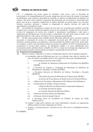 TRIBUNAL DE CONTAS DA UNIÃO TC 025.994/2014-0
39
279. A computação em nuvem, apesar de introduzir certos riscos, como os derivados da
terceirização e do compartilhamento de recursos, mitiga uma série de outros tão comuns à tecnologia
da informação, como a falta de capacidade de expansão e a demora na implantação de ambientes ou
sistemas. Há vários riscos relativos à segurança da informação que necessitam ser observados pelo
gestor, mas há de se considerar também que as defesas baseadas em nuvem muitas vezes são mais
robustas, escaláveis, eficientes e baratas se comparadas às soluções internas, em razão da
especialização e do ganho de escala.
280. Um trabalho de levantamento e análise de riscos deve ser executado para subsidiar a decisão
de migrar para a nuvem e moldar previamente o processo de contratação. A análise de riscos do uso de
serviços de computação em nuvem deve entender a importância, sensibilidade e valor para a
organização da informação que será processada e armazenada. De todo modo, pode-se iniciar com
aplicações públicas e não críticas, com baixo risco de segurança da informação.
281. Por fim, como produtos deste trabalho, foram elaboradas tabela de riscos e possíveis controles
associados à contratação de serviços de computação em nuvem pela APF (Anexo I) e matriz de
referência contendo questões, procedimentos e possíveis achados de auditoria (Anexo II). Assim, pode-
se considerar a matriz como ferramenta valiosa no auxílio aos auditores do TCU em fiscalizações de
contratações de serviços dessa natureza. As informações obtidas e os riscos identificados neste
levantamento podem subsidiar futuros trabalhos do TCU no campo da tecnologia da computação em
nuvem, formato inovador no fornecimento de soluções e na prestação de serviços de TI.
10. Propostas de Encaminhamento
282. Diante do exposto, submetem-se os autos à consideração superior com as seguintes propostas:
a) encaminhar cópia da deliberação que vier a ser adotada, bem como do relatório, do
voto, do relatório da unidade técnica e dos respectivos anexos que a fundamentarem:
i. à Controladoria-Geral da União (CGU);
ii. ao Gabinete de Segurança Institucional da Presidência da República
(GSI/PR);
iii. à Secretaria de Logística e Tecnologia da Informação do Ministério do
Planejamento, Orçamento e Gestão (SLTI/MP);
iv. à Secretaria Executiva do Ministério da Ciência, Tecnologia e Inovação
(SE/MCTI);
v. à Secretaria Executiva do Ministério das Comunicações (SE/MC);
vi. ao Serviço de Processamento de Dados do Governo Federal (Serpro);
vii. à Empresa de Tecnologia e Informações da Previdência Social (Dataprev);
viii. à Financiadora de Estudos e Projetos (Finep);
ix. à Empresa Brasileira de Infraestrutura Aeroportuária (Infraero);
x. ao Conselho Nacional de Justiça;
xi. ao Conselho Nacional do Ministério Público;
xii. à Diretoria-Geral da Câmara dos Deputados;
xiii. à Diretoria-Geral do Senado Federal;
xiv. à Secretaria Geral da Presidência do Tribunal de Contas da União
(Segepres/TCU);
b) levantar o sigilo deste relatório, por conter informações relevantes às organizações
públicas quanto ao tema Computação em Nuvem;
c) arquivar o presente processo, com fulcro no art. 169, inciso V, do Regimento Interno
do TCU.”
É o relatório.
VOTO
 