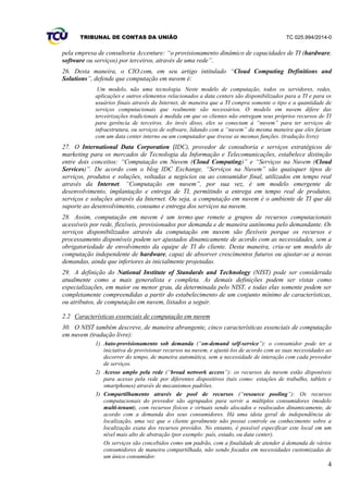 TRIBUNAL DE CONTAS DA UNIÃO TC 025.994/2014-0
4
pela empresa de consultoria Accenture: “o provisionamento dinâmico de capacidades de TI (hardware,
software ou serviços) por terceiros, através de uma rede”.
26. Desta maneira, o CIO.com, em seu artigo intitulado “Cloud Computing Definitions and
Solutions”, defende que computação em nuvem é:
Um modelo, não uma tecnologia. Neste modelo de computação, todos os servidores, redes,
aplicações e outros elementos relacionados a data centers são disponibilizados para a TI e para os
usuários finais através da Internet, de maneira que a TI compra somente o tipo e a quantidade de
serviços computacionais que realmente são necessários. O modelo em nuvem difere das
terceirizações tradicionais à medida em que os clientes não entregam seus próprios recursos de TI
para gerência de terceiros. Ao invés disso, eles se conectam à “nuvem” para ter serviços de
infraestrutura, ou serviços de software, lidando com a “nuvem” da mesma maneira que eles fariam
com um data center interno ou um computador que tivesse as mesmas funções. (tradução livre)
27. O International Data Corporation (IDC), provedor de consultoria e serviços estratégicos de
marketing para os mercados de Tecnologia da Informação e Telecomunicações, estabelece distinção
entre dois conceitos: “Computação em Nuvem (Cloud Computing)” e “Serviços na Nuvem (Cloud
Services)”. De acordo com o blog IDC Exchange, “Serviços na Nuvem” são quaisquer tipos de
serviços, produtos e soluções, voltadas a negócios ou ao consumidor final, utilizados em tempo real
através da Internet. “Computação em nuvem”, por sua vez, é um modelo emergente de
desenvolvimento, implantação e entrega de TI, permitindo a entrega em tempo real de produtos,
serviços e soluções através da Internet. Ou seja, a computação em nuvem é o ambiente de TI que dá
suporte ao desenvolvimento, consumo e entrega dos serviços na nuvem.
28. Assim, computação em nuvem é um termo que remete a grupos de recursos computacionais
acessíveis por rede, flexíveis, provisionados por demanda e de maneira autônoma pelo demandante. Os
serviços disponibilizados através da computação em nuvem são flexíveis porque os recursos e
processamento disponíveis podem ser ajustados dinamicamente de acordo com as necessidades, sem a
obrigatoriedade de envolvimento da equipe de TI do cliente. Desta maneira, cria-se um modelo de
computação independente de hardware, capaz de absorver crescimentos futuros ou ajustar-se a novas
demandas, ainda que inferiores às inicialmente projetadas.
29. A definição do National Institute of Standards and Technology (NIST) pode ser considerada
atualmente como a mais generalista e completa. As demais definições podem ser vistas como
especializações, em maior ou menor grau, da determinada pelo NIST, e todas elas somente podem ser
completamente compreendidas a partir do estabelecimento de um conjunto mínimo de características,
ou atributos, de computação em nuvem, listados a seguir.
2.2 Características essenciais de computação em nuvem
30. O NIST também descreve, de maneira abrangente, cinco características essenciais de computação
em nuvem (tradução livre):
1) Auto-provisionamento sob demanda (“on-demand self-service”): o consumidor pode ter a
iniciativa de provisionar recursos na nuvem, e ajustá-los de acordo com as suas necessidades ao
decorrer do tempo, de maneira automática, sem a necessidade de interação com cada provedor
de serviços.
2) Acesso amplo pela rede (“broad network access”): os recursos da nuvem estão disponíveis
para acesso pela rede por diferentes dispositivos (tais como: estações de trabalho, tablets e
smartphones) através de mecanismos padrões.
3) Compartilhamento através de pool de recursos (“resource pooling”): Os recursos
computacionais do provedor são agrupados para servir a múltiplos consumidores (modelo
multi-tenant), com recursos físicos e virtuais sendo alocados e realocados dinamicamente, de
acordo com a demanda dos seus consumidores. Há uma ideia geral de independência de
localização, uma vez que o cliente geralmente não possui controle ou conhecimento sobre a
localização exata dos recursos providos. No entanto, é possível especificar este local em um
nível mais alto de abstração (por exemplo: país, estado, ou data center).
Os serviços são concebidos como um padrão, com a finalidade de atender à demanda de vários
consumidores de maneira compartilhada, não sendo focados em necessidades customizadas de
um único consumidor.
 