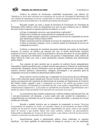 TRIBUNAL DE CONTAS DA UNIÃO TC 025.994/2014-0
40
Cuida-se de relatório de fiscalização, modalidade levantamento, cujo objetivo foi
“identificar os riscos mais relevantes em contratações de serviços de Tecnologia da Informação (TI)
sob o modelo de computação em nuvem, considerando os critérios da legislação brasileira, e elaborar
modelo de matriz de procedimentos e de achados para futuras fiscalizações”.
2. Buscando cumprir sua meta, a equipe da Secretaria de Fiscalização em Tecnologia da
Informação (Sefit) elaborou matriz de planejamento por meio da qual evidenciou que os trabalhos
deveriam fornecer respostas às seguintes questões de auditoria, in verbis:
a) O que é computação em nuvem, suas características e aplicações?
b) Quais são os modelos de comercialização de computação em nuvem?
c) Qual o quadro normativo aplicável a contratações de serviços de computação em nuvem
pela Administração Pública Federal (APF)?
d) Qual o panorama atual da contratação de serviços de computação em nuvem pela APF?
e) Quais as principais vantagens, riscos e controles quando da contratação de serviços de
computação em nuvem?
3. Conforme se depreende do minudente documento elaborado pela equipe de fiscalização,
transcrito, na essência, no relatório que antecede este voto, as tarefas desenvolvidas incluíram
pesquisas na internet, entrevistas, envios de questionários a diversos provedores de serviços (públicos
e privados), requisições de informações e reuniões com gestores. Compreenderam, ainda, análises do
Diário Oficial da União com vistas a serem identificados contratos celebrados pela administração
pública federal.
4. Esse conjunto de ações permitiu que as questões de auditoria fossem adequadamente
respondidas e também possibilitou que a unidade instrutiva apresentasse ao Tribunal, de modo bastante
sistematizado, abrangente, diversas informações acerca do modelo computacional em questão, sendo
expostos conceitos aplicáveis, características, vantagens, desvantagens e um panorama geral da
computação em nuvem no âmbito da administração pública federal.
5. Nesse contexto, convém ressaltar que a computação em nuvem possui diversas definições,
tendo a Sefit enfatizado aquele cunhado pelo National Institute of Standards and Technology (NIST),
agência governamental não regulatória da administração de tecnologia do Departamento de Comércio
dos Estados Unidos, segundo o qual a “computação em nuvem é um modelo que permite acesso
ubíquo, conveniente e sob demanda, por intermédio da rede, a um conjunto compartilhado de recursos
computacionais configuráveis [...] que podem ser rapidamente provisionados e disponibilizados com o
mínimo de esforço de gerenciamento ou de interação com o provedor de serviços”.
6. As características desse modelo computacional, conforme também explicado pelo Nist, são
o auto-provisionamento sob demanda, o acesso amplo pela rede mundial de computadores, o
compartilhamento por intermédio de pool de recursos, a rápida elasticidade e a presença de serviços
medidos por utilização.
7. Ressalta a unidade instrutiva que as vantagens da computação na nuvem “decorrem
essencialmente de benefícios de escala: ao consolidar centros de processamento de dados (CPDs)
isolados em um pool de recursos computacionais compartilhados em nuvem, reúne-se um conjunto
maior de recursos o que permite reduzir seus custos unitários, melhorar seu aproveitamento,
balanceando as demandas por serviços de diversos clientes, o que otimiza o nível de uso dos recursos
e divide os custos fixos em uma maior base de usuários”.
8. Especificamente quanto à administração pública, foram enfatizados os seguintes
benefícios: (a) maior agilidade da administração na entrega de serviços e em sua atualização
 