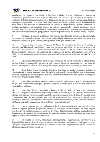 TRIBUNAL DE CONTAS DA UNIÃO TC 025.994/2014-0
41
tecnológica; (b) suporte a iniciativas de Big Data e Dados Abertos, facilitando a abertura de
informações governamentais que hoje se encontram em sistemas que controlam as operações
cotidianas do Estado (c) atendimento a picos de demanda de serviços pela internet sem necessidade de
alocar grande quantidade de recursos fixos; (d) a contratação de serviços em nuvem de IaaS ou PaaS
pode levar a uma redução de oportunidades de desvios e irregularidades, quando comparada às
múltiplas contratações de máquinas, licenças de software, manutenção e suporte necessárias para a
operação de CPD próprio; (e) agilidade e economia na entrega de serviços para instituições públicas
com unidades descentralizadas, que podem ter serviços disponibilizados por meio de acesso à internet.
9. No tocante às iniciativas adotadas pelo governo para fomentar a utilização da computação
em nuvem em território nacional, os exames empreendidos evidenciam que estão em vigor três
programas distintos os quais, contudo, ainda possuem baixo grau de execução.
10. Destes, é digno de nota o Programa TI Maior do Ministério da Ciência, Tecnologia e
Inovação (MCTI), o qual é conceituado como um “programa estratégico de software e serviços de
tecnologia da informação” e prevê investimentos da ordem de R$ 40 milhões em pesquisa,
desenvolvimento e inovação em tecnologia de computação no período compreendido entre 2012 e
2015. Os outros dois programas identificados pela unidade instrutiva são o Datagov e o EGTCI 2014-
2015.
11. Especificamente quanto à utilização da computação em nuvem no âmbito da administração
pública federal, a averiguação promovida pela unidade instrutiva evidenciou que, por diversos
motivos, tal opção não tem sido incluída no planejamento dos gestores dessa esfera governamental.
12. Nessa linha, foram constatadas incertezas inerentes ao quadro normativo aplicável a
contratações de computação em nuvem e à inexistência de uma forma consolidada para se tratarem os
riscos de segurança na nuvem, aspectos estes que contribuem sobremaneira para a pouca utilização de
modalidade de computação em tela.
13. Com efeito, em relação ao citado quadro normativo, destacou-se o Marco Civil da internet,
no qual são estabelecidos princípios, garantias, direitos e deveres para o uso da rede mundial de
computadores no Brasil.
14. Além disso, foram evidenciados o Decreto 8.135, de 2013, e a Portaria interministerial
141/2014, competindo ao primeiro, o qual dispõe sobre as comunicações de dados da administração
pública, estipular que “as comunicações de dados da administração pública federal direta, autárquica
e fundacional deverão ser realizadas por redes de telecomunicações e serviços de tecnologia da
informação fornecidos por órgãos ou entidades da administração pública federal, incluindo empresas
públicas e sociedades da economia mista da União e suas subsidiárias”.
15. É de se ressaltar que no citado decreto há diversos comandos que, por um lado, visam
fomentar empresas públicas que prestam serviços de tecnologia da informação e, por outro ângulo,
com foco em resguardar informações sensíveis dos órgãos da administração pública federal, limitam o
fornecimento de serviços de comunicação de dados às citadas empresas públicas, devendo estas
empresas ofertar satisfatoriamente os serviços.
16. No tocante aos riscos, relacionados precipuamente, à segurança das informações e à
disponibilidade dos serviços, destacou a unidade instrutiva que, muito embora seja possível obter
vantagem competitiva e/ou econômica por meio da adoção da computação em nuvem, devem ser
adotadas ações com vistas a mitigá-los.
 