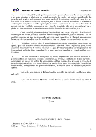 TRIBUNAL DE CONTAS DA UNIÃO TC 025.994/2014-0
42
17. Nesse sentir, a Sefit, após pontuar, com acerto, que as defesas baseadas em nuvem tendem
a ser mais robustas e eficientes em virtude do ganho de escala e da maior especialização das
provedoras de serviços, deixou assente que “um trabalho de levantamento e análise de riscos deve ser
executado para subsidiar a decisão de migrar para a nuvem e moldar previamente o processo de
contratação”, competindo a cada organização “avaliar a criticidade de cada risco levantado de
acordo com sua realidade, bem como se seus controles associados são, um a um, aplicáveis ou se
podem ser individualmente desconsiderados em função da análise de seu custo/benefício”.
18. Como contribuição ao controle dos diversos riscos associados à migração e à utilização da
computação em nuvem, elaborou a unidade instrutiva importante tabela, contida no anexo I de seu
relatório, por meio da qual são enumerados diversos riscos específicos, devidamente categorizados,
bem como são apresentados controles possíveis com base em critérios internacionalmente aceitos.
19. Derivado da referida tabela é outro importante produto do relatório de levantamento em
apreço, pois foi elaborada matriz de procedimentos, idealizada como “referência para futuras
auditorias de contratações de serviços em nuvem”, a qual deverá ser avaliada e, talvez, aprimorada por
intermédio de auditoria piloto versando sobre o tema, consoante reconheceu a própria unidade que a
idealizou.
20. Dito isto, ressaltando a abrangência do exame empreendido pela unidade instrutiva e a
possibilidade de os elementos coligidos fomentarem, de pronto, o controle dos riscos inerentes à
computação em nuvem no âmbito da administração pública federal, deve prosperar a proposta de
encaminhamento suscitada pela unidade instrutiva, no sentido de serem enviadas cópias dos trabalhos
desenvolvidos, acompanhadas da presente deliberação, a diversos entes da administração pública
federal.
Isso posto, voto por que o Tribunal adote o Acórdão que submeto à deliberação desse
colegiado.
TCU, Sala das Sessões Ministro Luciano Brandão Alves de Souza, em 15 de julho de
2015.
BENJAMIN ZYMLER
Relator
ACÓRDÃO Nº 1739/2015 – TCU – Plenário
1. Processo nº TC 025.994/2014-0.
2. Grupo I – Classe de Assunto: V - Relatório de Levantamento.
 