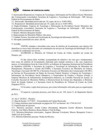 TRIBUNAL DE CONTAS DA UNIÃO TC 025.994/2014-0
43
3. Interessados/Responsáveis: Empresa de Tecnologia e Informações da Previdência Social; Ministério
das Comunicações (vinculador); Secretaria de Logística e Tecnologia da Informação - MP; Serviço
Federal de Processamento de Dados
3.1. Interessado: Identidade preservada (art. 55, caput, da Lei n. 8.443/1992)
3.2. Responsável: Identidade preservada (art. 55, caput, da Lei n. 8.443/1992).
4. Órgãos/Entidades: Empresa de Tecnologia e Informações da Previdência Social; Ministério das
Comunicações (vinculador); Secretaria de Logística e Tecnologia da Informação - MP; Serviço
Federal de Processamento de Dados.
5. Relator: Ministro Benjamin Zymler.
6. Representante do Ministério Público: não atuou.
7. Unidade Técnica: Secretaria de Fiscalização de Tecnologia da Informação (SEFTI).
8. Advogado constituído nos autos: não há.
9. Acórdão:
VISTOS, relatados e discutidos estes autos de relatório de levantamento cujo objetivo foi
identificar os riscos mais relevantes em contratações de serviços de Tecnologia da Informação (TI) sob
o modelo de computação em nuvem,
ACORDAM os Ministros do Tribunal de Contas da União, reunidos em sessão do
Plenário, em:
9.1.dar ciência deste Acórdão, acompanhado do relatório e do voto que o fundamentam,
bem como do relatório de levantamento elaborado pela unidade instrutiva e dos seus respectivos
anexos, à Controladoria-Geral da União (CGU); ao Gabinete de Segurança Institucional da Presidência
da República (GSI/PR); à Secretaria de Logística e Tecnologia da Informação do Ministério do
Planejamento, Orçamento e Gestão (SLTI/MP); à Secretaria Executiva do Ministério da Ciência,
Tecnologia e Inovação (SE/MCTI); à Secretaria Executiva do Ministério das Comunicações (SE/MC);
ao Serviço de Processamento de Dados do Governo Federal (Serpro); à Empresa de Tecnologia e
Informações da Previdência Social (Dataprev); à Financiadora de Estudos e Projetos (Finep); à
Empresa Brasileira de Infraestrutura Aeroportuária (Infraero); ao Conselho Nacional de Justiça; ao
Conselho Nacional do Ministério Público; à Diretoria-Geral da Câmara dos Deputados; à Diretoria-
Geral do Senado Federal; e à Secretaria Geral da Presidência do Tribunal de Contas da União
(Segepres/TCU);
9.2.levantar o sigilo deste processo, por conter informações relevantes para as organizações
públicas; e
9.3.arquivar o presente processo, com fulcro no art. 169, inciso V, do Regimento Interno
do TCU.
10. Ata n° 24/2015 – Plenário.
11. Data da Sessão: 15/7/2015 – Extraordinária de Caráter Reservado.
12. Código eletrônico para localização na página do TCU na Internet: AC-1739-24/15-P.
13. Especificação do quorum:
13.1. Ministros presentes: Aroldo Cedraz (Presidente), Benjamin Zymler (Relator), Raimundo
Carreiro, José Múcio Monteiro, Bruno Dantas e Vital do Rêgo.
13.2. Ministros-Substitutos convocados: Augusto Sherman Cavalcanti, Marcos Bemquerer Costa e
André Luís de Carvalho.
13.3. Ministro-Substituto presente: Weder de Oliveira.
(Assinado Eletronicamente)
AROLDO CEDRAZ
(Assinado Eletronicamente)
BENJAMIN ZYMLER
 
