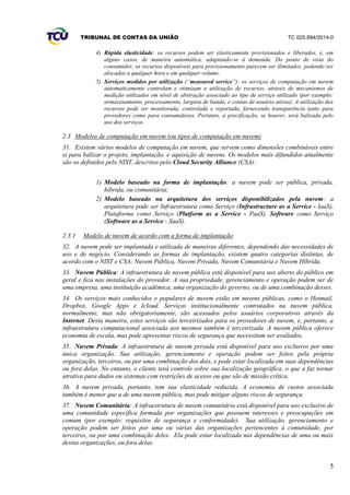 TRIBUNAL DE CONTAS DA UNIÃO TC 025.994/2014-0
5
4) Rápida elasticidade: os recursos podem ser elasticamente provisionados e liberados, e, em
alguns casos, de maneira automática, adaptando-se à demanda. Do ponto de vista do
consumidor, os recursos disponíveis para provisionamento parecem ser ilimitados, podendo ser
alocados a qualquer hora e em qualquer volume.
5) Serviços medidos por utilização (“measured service”): os serviços de computação em nuvem
automaticamente controlam e otimizam a utilização de recursos, através de mecanismos de
medição utilizados em nível de abstração associado ao tipo de serviço utilizado (por exemplo:
armazenamento, processamento, largura de banda, e contas de usuário ativas). A utilização dos
recursos pode ser monitorada, controlada e reportada, fornecendo transparência tanto para
provedores como para consumidores. Portanto, a precificação, se houver, será balizada pelo
uso dos serviços.
2.3 Modelos de computação em nuvem (ou tipos de computação em nuvem)
31. Existem vários modelos de computação em nuvem, que servem como dimensões combináveis entre
si para balizar o projeto, implantação, e aquisição de nuvens. Os modelos mais difundidos atualmente
são os definidos pelo NIST, descritos pelo Cloud Security Alliance (CSA):
1) Modelo baseado na forma de implantação: a nuvem pode ser pública, privada,
híbrida, ou comunitária;
2) Modelo baseado na arquitetura dos serviços disponibilizados pela nuvem: a
arquitetura pode ser Infraestrutura como Serviço (Infrastructure as a Service - IaaS),
Plataforma como Serviço (Platform as a Service - PaaS), Software como Serviço
(Software as a Service - SaaS).
2.3.1 Modelo de nuvem de acordo com a forma de implantação
32. A nuvem pode ser implantada e utilizada de maneiras diferentes, dependendo das necessidades de
uso e de negócio. Considerando as formas de implantação, existem quatro categorias distintas, de
acordo com o NIST e CSA: Nuvem Pública, Nuvem Privada, Nuvem Comunitária e Nuvem Híbrida.
33. Nuvem Pública: A infraestrutura de nuvem pública está disponível para uso aberto do público em
geral e fica nas instalações do provedor. A sua propriedade, gerenciamento e operação podem ser de
uma empresa, uma instituição acadêmica, uma organização do governo, ou de uma combinação desses.
34. Os serviços mais conhecidos e populares de nuvem estão em nuvens públicas, como o Hotmail,
Dropbox, Google Apps e Icloud. Serviços institucionalmente contratados na nuvem pública,
normalmente, mas não obrigatoriamente, são acessados pelos usuários corporativos através da
Internet. Desta maneira, estes serviços são terceirizados para os provedores de nuvem, e, portanto, a
infraestrutura computacional associada aos mesmos também é terceirizada. A nuvem pública oferece
economia de escala, mas pode apresentar riscos de segurança que necessitam ser avaliados.
35. Nuvem Privada: A infraestrutura de nuvem privada está disponível para uso exclusivo por uma
única organização. Sua utilização, gerenciamento e operação podem ser feitos pela própria
organização, terceiros, ou por uma combinação dos dois, e pode estar localizada em suas dependências
ou fora delas. No entanto, o cliente terá controle sobre sua localização geográfica, o que a faz tornar
atrativa para dados ou sistemas com restrições de acesso ou que são de missão crítica.
36. A nuvem privada, portanto, tem sua elasticidade reduzida. A economia de custos associada
também é menor que a de uma nuvem pública, mas pode mitigar alguns riscos de segurança.
37. Nuvem Comunitária: A infraestrutura de nuvem comunitária está disponível para uso exclusivo de
uma comunidade específica formada por organizações que possuem interesses e preocupações em
comum (por exemplo: requisitos de segurança e conformidade). Sua utilização, gerenciamento e
operação podem ser feitos por uma ou várias das organizações pertencentes à comunidade, por
terceiros, ou por uma combinação deles. Ela pode estar localizada nas dependências de uma ou mais
destas organizações, ou fora delas.
 