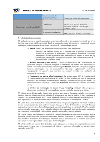 TRIBUNAL DE CONTAS DA UNIÃO TC 025.994/2014-0
8
Desenvolvimento de
aplicações genéricas Google App Engine, Microsoft Azure
Infraestrutura como Serviço (IaaS)
Computação Amazon EC2, JitScale, Rackspace,
Uniserver, Microsoft Azure, Google
Compute Engine
Armazenamento e backup
EMC, Symantec, RainStor, Amazon S3
2.4 Delimitação dos conceitos
50. Sabendo-se que os modelos permeiam-se (por exemplo: pode-se ter uma nuvem privada que provê
IaaS, ou uma nuvem pública provendo SaaS), é necessário, ainda, diferenciar os conceitos de nuvem,
serviços na nuvem, computação em nuvem e serviços de computação em nuvem:
1) Nuvem (cloud): De acordo com o site whatiscloud.com, uma nuvem:
refere-se a um ambiente distinto de TI projetado com o propósito de provisionar
recursos de TI escaláveis e mensuráveis, com fronteiras delimitadas e acessados
remotamente. O termo originou-se como uma metáfora à Internet, a qual é, em sua
essência, uma rede de redes provendo acesso remoto a um conjunto de recursos de TI
descentralizados. (tradução livre)
2) Serviços na nuvem (cloud services): A partir da definição do IDC, deriva-se que são
quaisquer serviços e soluções entregues e consumidos em tempo real, localizados na
nuvem e acessados remotamente, comumente pela Internet, tais como serviços de compras,
bancos, colaboração, etc. Os consumidores não estão explicitamente comprando
“computação em nuvem”, mas “serviços na nuvem” providos por ambientes de
computação em nuvem;
3) Computação em nuvem (cloud computing): De acordo com o IDC, é “o ambiente de
TI – envolvendo todos os elementos da “pilha” de TI e produtos de rede (e serviços de
suporte) – que permite o desenvolvimento, entrega e consumo de serviços na nuvem”, de
maneira escalável e elástica. Envolve um framework e vocabulário voltados ao domínio
de TI;
4) Serviços de computação em nuvem (cloud computing services): são serviços que
abrangem o provimento de computação em nuvem, com todas suas características.
51. Diante dessa diferenciação, é importante destacar que, para os fins deste trabalho, o escopo está
limitado somente à contratação de serviços de computação em nuvem (item 4 acima), conforme o
conceito e as características do NIST. Assim, não fazem parte do escopo a contratação de solução de TI
para implantação de nuvem privada e nem a contratação de serviços na nuvem (item 2 acima).
52. Além disso, quaisquer análises sobre contratações de serviços de computação em nuvem variam de
acordo com as nuances dos dois modelos: modelo baseado na forma de implantação e modelo baseado
na arquitetura dos serviços disponibilizados pela nuvem (vide definição no parágrafo 31). Por exemplo,
nuvens privadas apresentam riscos reduzidos relativos à segurança da informação, porém maiores no
que concerne à escalabilidade e elasticidade, quando comparadas a nuvens públicas.
53. Assim, como é possível fornecer serviços de computação em nuvem associados a qualquer modelo
de nuvem, faz-se necessário estabelecer uma linha divisória conceitual, e, dentre os vários degraus
para prestação de serviços de computação em nuvem, não há dúvidas de que os serviços associados a
uma nuvem pública representam o maior grau de terceirização.
54. Deste modo, no escopo deste trabalho, serão adotados os serviços de computação em nuvem
pública como a base para o levantamento de riscos e controles, observadas as características
elencadas pelo NIST.
 