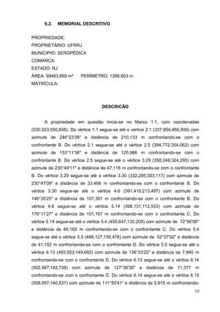 10
6.2. MEMORIAL DESCRITIVO
PROPRIEDADE:
PROPRIETÁRIO: UFRRJ
MUNICIPIO: SEROPÉDICA
COMARCA:
ESTADO: RJ
ÁREA: 99463,860 m² PERÍMETRO: 1396,663 m
MATRÍCULA:
DESCRICÃO
A propriedade em questão inicia-se no Marco 1.1, com coordenadas
(530,503;550,656). Do vértice 1.1 segue-se até o vértice 2.1 (337,954;466,509) com
azimute de 246°23'38" e distância de 210,133 m confrontando-se com o
confrontante B. Do vértice 2.1 segue-se até o vértice 2.5 (394,772;354,062) com
azimute de 153°11'36" e distância de 125,986 m confrontando-se com o
confrontante B. Do vértice 2.5 segue-se até o vértice 3.29 (358,248;324,295) com
azimute de 230°49'11" e distância de 47,118 m confrontando-se com o confrontante
B. Do vértice 3.29 segue-se até o vértice 3.30 (332,295;303,117) com azimute de
230°47'09" e distância de 33,498 m confrontando-se com o confrontante B. Do
vértice 3.30 segue-se até o vértice 4.6 (391,410;213,497) com azimute de
146°35'25" e distância de 107,361 m confrontando-se com o confrontante B. Do
vértice 4.6 segue-se até o vértice 5.14 (398,131;112,553) com azimute de
176°11'27" e distância de 101,167 m confrontando-se com o confrontante C. Do
vértice 5.14 segue-se até o vértice 5.4 (455,647;130,209) com azimute de 72°56'06"
e distância de 60,165 m confrontando-se com o confrontante C. Do vértice 5.4
segue-se até o vértice 5.5 (488,127;155,478) com azimute de 52°07'02" e distância
de 41,152 m confrontando-se com o confrontante D. Do vértice 5.5 segue-se até o
vértice 6.13 (493,553;149,682) com azimute de 136°53'22" e distância de 7,940 m
confrontando-se com o confrontante D. Do vértice 6.13 segue-se até o vértice 6.14
(502,567;142,738) com azimute de 127°36'30" e distância de 11,377 m
confrontando-se com o confrontante D. Do vértice 6.14 segue-se até o vértice 6.15
(508,057;140,537) com azimute de 111°50'41" e distância de 5,915 m confrontando-
 