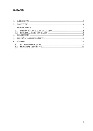 2
SUMÁRIO
1. INTRODUÇÃO..................................................................................................................3
2. OBJETIVOS.......................................................................................................................4
3. METODOLOGIA...............................................................................................................5
3.1. OBTENÇÃO DOS DADOS DE CAMPO ..................................................................5
3.2. PROCESSAMENTO DOS DADOS ...........................................................................6
4. CONCLUSÕES..................................................................................................................7
5. REFERÊNCIAS BILIOGRÁFICAS..................................................................................8
6. ANEXOS............................................................................................................................9
6.1. RELATÓRIO DE CAMPO .........................................................................................9
6.2. MEMORIAL DESCRITIVO.....................................................................................10
 