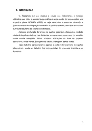 3
1. INTRODUÇÃO
“A Topografia tem por objetivo o estudo dos instrumentos e métodos
utilizados para obter a representação gráfica de uma porção do terreno sobre uma
superfície plana” DOUBEK (1989), ou seja, determinar o contorno, dimensão e
posição relativa de uma porção limitada da superfície terrestre, sem levar em conta a
curvatura resultante da esfericidade terrestre.
Aplica-se em função do terreno no qual se assentam, efetuando a medição
direta de ângulos e indireta das distâncias, como no caso, com o uso do teodolito,
numa escala adequada, dentre inúmeras aplicações na área de projetos,
edificações, obras viárias, planejamento urbano, drenagem, dentre outros.
Neste trabalho, apresentaremos apenas a parte de levantamento topográfico
planimétrico, sendo um trabalho final representativo de uma área imposta a ser
levantada.
 