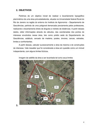 4
2. OBJETIVOS
Partimos de um objetivo inicial de realizar o levantamento topográfico
planimétrico de uma área pré-estabelecida, situada na Universidade federal Rural do
Rio de Janeiro na região do entorno do Instituto de Agronomia – Departamento de
Geociências, partindo de uma poligonal demarcada previamente pelos professores,
realizando o levantamento direto de ângulos e indireto de distâncias. A partir desses
dados, obter informações através de cálculos, das coordenadas dos pontos de
interesse envolvidos nessa área, tais como prédio sede do Departamento de
Geociências, estábulo, cercado de madeira, postes, árvores, cercas, estradas,
limites e confrontantes.
A partir dessas, calcular sucessivamente a área da mesma e de construções
de interesse. Vale ressaltar que foi considerada a área em questão como um imóvel
independente, com alguns limites fictícios.
Imagem de satélite da área a ser levantada tal como seus limites
3.
E01
E07
E06
E02
E03
E04
E05
 
