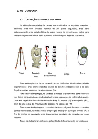 5
3. METODOLOGIA
3.1. OBTENÇÃO DOS DADOS DE CAMPO
Na obtenção dos dados de campo foram utilizados os seguintes materiais:
Teodolito Wild com precisão nominal de 20’’ (vinte segundos), tripé para
estacionamento, mira estadimétrica de quatro metros de comprimento, baliza para
medição angular horizontal, trena e planilha adequada para registros dos dados.
Tripé Teodolito
Wild
Mira
Estadimétrica
Baliza Trena
Para a obtenção dos dados para cálculo das distâncias, foi utilizado o método
trigonométrico, onde eram coletados leituras de dois fios independentes e de dois
ângulos zenitais baseados na altura desses fios.
Para fins de comparação, foi utilizado o método taqueométrico para obtenção
dos dados para cálculo das distâncias horizontais nos pontos da poligonal de apoio,
onde era registradas leituras de fio médio (FM), fio inferior (FI) e fio superior (FS),
além de uma leitura de Ângulo Zenital baseado na posição do FM.
Para obtenção dos ângulos horizontais tanto da poligonal de apoio como dos
pontos de interesse, foi feita a leitura em posição direta (PD) e posição inversa (PI) a
fim de corrigir os possíveis erros instrumentais passíveis de correção por esse
método.
Todos os dados foram coletados pelo método de levantamento por irradiação.
 