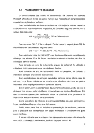 6
3.2. PROCESSAMENTO DOS DADOS
O processamento dos dados foi desenvolvido em planilha do software
Microsoft Office Excel devido ao grande número que necessitavam ser processados
associados à agilidade do software.
Com os dados dois fios independentes e de dois ângulos zenitais baseados
na altura desses fios devidamente registrados, foi utilizada a seguinte fórmula para o
cálculo das distâncias:
Com os dados FM, FI, FS e um Ângulo Zenital baseado na posição do FM. As
distâncias foram calculadas da seguinte forma:
Com o Azimute inicial de 235°30’10’’ e as flexões devidamente corrigidas pela
diferença das leituras PD e PI, foram calculados os demais azimutes para fins de
orientação cardeal da área.
Para correção do erro de fechamento angular da poligonal, foi utilizado o
método da distribuição igualmente para todas as flexões.
Para correção do erro de fechamento linear da poligonal, foi utilizado o
método de correção proporcional às distâncias.
Com as distâncias e os azimutes calculados, partiu-se para a última etapa de
cálculos, onde foram calculadas as coordenadas absolutas de todos os pontos
irradiados, tanto da poligonal como os pontos de detalhe.
Sendo assim, com as coordenadas devidamente calculadas, partiu-se para a
plotagem dos pontos, onde foi utilizado como software de apoio o DataGeosis 2.3,
que foi utilizado apenas para verificação visual de possíveis erros grosseiros de
inserção de dados no Excel ou de levantamento.
Como são valores de interesse a serem apresentadas, as áreas significativas,
foram calculadas utilizando o teorema de Laplace.
Então, como parte final do trabalho e apresentação de resultados, partiu-se
para a plotagem das coordenadas em papel milimetrado e posteriormente para
papel manteiga.
A escala utilizada para a plotagem das coordenadas em papel milimetrado foi
de 1:1000, como exigido previamente, em folha de papel formato A2.
 