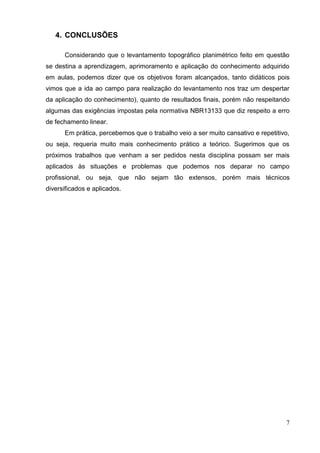 7
4. CONCLUSÕES
Considerando que o levantamento topográfico planimétrico feito em questão
se destina a aprendizagem, aprimoramento e aplicação do conhecimento adquirido
em aulas, podemos dizer que os objetivos foram alcançados, tanto didáticos pois
vimos que a ida ao campo para realização do levantamento nos traz um despertar
da aplicação do conhecimento), quanto de resultados finais, porém não respeitando
algumas das exigências impostas pela normativa NBR13133 que diz respeito a erro
de fechamento linear.
Em prática, percebemos que o trabalho veio a ser muito cansativo e repetitivo,
ou seja, requeria muito mais conhecimento prático a teórico. Sugerimos que os
próximos trabalhos que venham a ser pedidos nesta disciplina possam ser mais
aplicados às situações e problemas que podemos nos deparar no campo
profissional, ou seja, que não sejam tão extensos, porém mais técnicos
diversificados e aplicados.
 