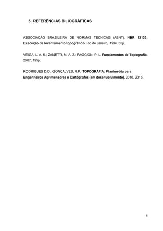 8
5. REFERÊNCIAS BILIOGRÁFICAS
ASSOCIAÇÃO BRASILEIRA DE NORMAS TÉCNICAS (ABNT). NBR 13133:
Execução de levantamento topográfico. Rio de Janeiro, 1994. 35p.
VEIGA, L. A. K.; ZANETTI, M. A. Z.; FAGGION, P. L. Fundamentos de Topografia,
2007, 195p.
RODRIGUES D.D.; GONÇALVES, R.P. TOPOGRAFIA: Planimetria para
Engenheiros Agrimensores e Cartógrafos (em desenvolvimento). 2010. 231p.
 