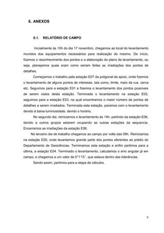 9
6. ANEXOS
6.1. RELATÓRIO DE CAMPO
Inicialmente às 10h do dia 17 novembro, chegamos ao local do levantamento
munidos dos equipamentos necessários para realização do mesmo. De início,
fizemos o reconhecimento dos pontos e a elaboração do plano de levantamento, ou
seja, planejamos quais eram como seriam feitas as irradiações dos pontos de
detalhes.
Começamos o trabalho pela estação E07 da poligonal de apoio, onde fizemos
o levantamento de alguns pontos de interesse, tais como, limite, meio da rua, cerca
etc. Seguimos para a estação E01 e fizemos o levantamento dos pontos possíveis
de serem vistos desta estação. Terminada o levantamento na estação E02,
seguimos para a estação E03, na qual encontramos o maior número de pontos de
detalhes a serem irradiados. Terminada esta estação, paramos com o levantamento
devido à baixa luminosidade, devido o horário.
No segundo dia, reiniciamos o levantamento às 14h, partindo da estação E06,
devido a outros grupos estarem ocupando as outras estações da sequencia.
Encerramos as irradiações da estação E06.
No terceiro dia de trabalho chegamos ao campo por volta das 09h. Reiniciamos
na estação E05, onde levantamos grande parte dos pontos eferentes ao prédio do
Departamento de Geociências. Terminamos esta estação e enfim partimos para a
última, a estação E04. Terminado o levantamento, calculamos o erro angular já em
campo, e chegamos a um valor de 0°1’15’’, que estava dentro das tolerâncias.
Sendo assim, partimos para a etapa de cálculos.
 
