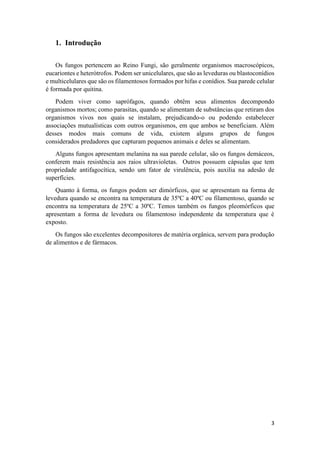 3
1. Introdução
Os fungos pertencem ao Reino Fungi, são geralmente organismos macroscópicos,
eucariontes e heterótrofos. Podem ser unicelulares, que são as leveduras ou blastoconídios
e multicelulares que são os filamentosos formados por hifas e conídios. Sua parede celular
é formada por quitina.
Podem viver como saprófagos, quando obtêm seus alimentos decompondo
organismos mortos; como parasitas, quando se alimentam de substâncias que retiram dos
organismos vivos nos quais se instalam, prejudicando-o ou podendo estabelecer
associações mutualísticas com outros organismos, em que ambos se beneficiam. Além
desses modos mais comuns de vida, existem alguns grupos de fungos
considerados predadores que capturam pequenos animais e deles se alimentam.
Alguns fungos apresentam melanina na sua parede celular, são os fungos demáceos,
conferem mais resistência aos raios ultravioletas. Outros possuem cápsulas que tem
propriedade antifagocítica, sendo um fator de virulência, pois auxilia na adesão de
superfícies.
Quanto à forma, os fungos podem ser dimórficos, que se apresentam na forma de
levedura quando se encontra na temperatura de 35ºC a 40ºC ou filamentoso, quando se
encontra na temperatura de 25ºC a 30ºC. Temos também os fungos pleomórficos que
apresentam a forma de levedura ou filamentoso independente da temperatura que é
exposto.
Os fungos são excelentes decompositores de matéria orgânica, servem para produção
de alimentos e de fármacos.
 