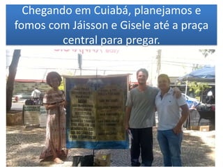 Chegando em Cuiabá, planejamos e
fomos com Jáisson e Gisele até a praça
central para pregar.
 