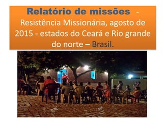 Relatório de missões -
Resistência Missionária, agosto de
2015 - estados do Ceará e Rio grande
do norte – Brasil.
 