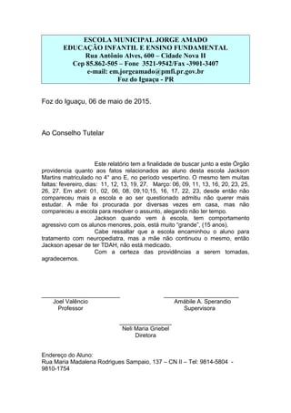 ESCOLA MUNICIPAL JORGE AMADO
EDUCAÇÃO INFANTIL E ENSINO FUNDAMENTAL
Rua Antônio Alves, 600 – Cidade Nova II
Cep 85.862-505 – Fone 3521-9542/Fax -3901-3407
e-mail: em.jorgeamado@pmfi.pr.gov.br
Foz do Iguaçu - PR
Foz do Iguaçu, 06 de maio de 2015.
Ao Conselho Tutelar
Este relatório tem a finalidade de buscar junto a este Órgão
providencia quanto aos fatos relacionados ao aluno desta escola Jackson
Martins matriculado no 4° ano E, no período vespertino. O mesmo tem muitas
faltas: fevereiro, dias: 11, 12, 13, 19, 27. Março: 06, 09, 11, 13, 16, 20, 23, 25,
26, 27. Em abril: 01, 02, 06, 08, 09,10,15, 16, 17, 22, 23, desde então não
compareceu mais a escola e ao ser questionado admitiu não querer mais
estudar. A mãe foi procurada por diversas vezes em casa, mas não
compareceu a escola para resolver o assunto, alegando não ter tempo.
Jackson quando vem à escola, tem comportamento
agressivo com os alunos menores, pois, está muito “grande”, (15 anos).
Cabe ressaltar que a escola encaminhou o aluno para
tratamento com neuropediatra, mas a mãe não continuou o mesmo, então
Jackson apesar de ter TDAH, não está medicado.
Com a certeza das providências a serem tomadas,
agradecemos.
________________________ _______________________
Joel Valêncio Amábile A. Sperandio
Professor Supervisora
________________
Neli Maria Griebel
Diretora
Endereço do Aluno:
Rua Maria Madalena Rodrigues Sampaio, 137 – CN II – Tel: 9814-5804 -
9810-1754
 