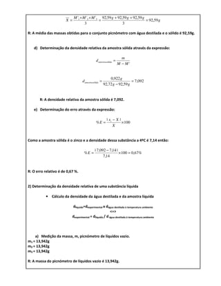 M '1 + M '2 + M '3 92,59 g + 92,59 g + 92,59 g
                       X=                     =                            = 92,59 g
                                    3                       3

R: A média das massas obtidas para o conjunto picnómetro com água destilada e o sólido é 92,59g.


   d) Determinação da densidade relativa da amostra sólida através da expressão:

                                                                    m
                                              d amostrasólida =
                                                                  M − M'


                                                           0,922 g
                                   d amostrasólida =                     = 7,092
                                                       92,72 g − 92,59 g


       R: A densidade relativa da amostra sólida é 7,092.

   e) Determinação do erro através da expressão:

                                                         | xi − X |
                                              %E =                  × 100
                                                              X


Como a amostra sólida é o zinco e a densidade dessa substância a 4ºC é 7,14 então:

                                             | 7,092 − 7,14 |
                                    %E =                      × 100 = 0,67%
                                                   7,14


R: O erro relativo é de 0,67 %.


2) Determinação da densidade relativa de uma substância líquida

           • Cálculo da densidade da água destilada e da amostra líquida

                           dlíquido=dexperimental x dágua destilada à temperatura ambiente
                                                         <=>
                           dexperimental = dlíquido / d água destilada à temperatura ambiente



    a) Medição da massa, m, picnómetro de líquidos vazio.
m1 = 13,942g
m2 = 13,942g
m3 = 13,942g

R: A massa do picnómetro de líquidos vazio é 13,942g.
 
