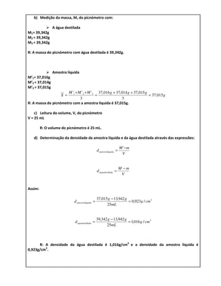 b) Medição da massa, M, do picnómetro com:

                A água destilada
M1= 39,342g
M2 = 39,342g
M3 = 39,342g

R: A massa do picnómetro com água destilada é 39,342g.



                Amostra líquida
M’1= 37,016g
M’2 = 37,014g
M’3 = 37,015g
                      M '1 + M ' 2 + M ' 3 37,016 g + 37,014 g + 37,015 g
                    X =                   =                               = 37,015 g
                              3                          3
R: A massa do picnómetro com a amostra líquida é 37,015g.

    c) Leitura do volume, V, do picnómetro
V = 25 mL

         R: O volume do picnómetro é 25 mL.

   d) Determinação da densidade da amostra líquida e da água destilada através das expressões:

                                                                      M '− m
                                                 d amostralíquida =
                                                                       V


                                                                      M −m
                                                 d águadestilada =
                                                                       V


Assim:

                                                 37,015 g − 13,942 g
                            d amostralíquida =                       = 0,923g / cm 3
                                                       25mL


                                                 39,342 g − 13,942 g
                             d águadestilada =                       = 1,016 g / cm 3
                                                       25mL



      R: A densidade da água destilada é 1,016g/cm3 e a densidade da amostra líquida é
0,923g/cm3.
 