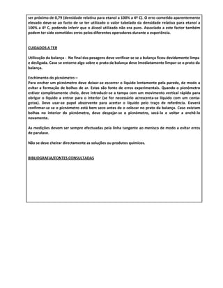 ser próximo de 0,79 (densidade relativa para etanol a 100% a 4º C). O erro cometido aparentemente
elevado deve-se ao facto de se ter utilizado o valor tabelado da densidade relativa para etanol a
100% a 4º C, podendo inferir que o álcool utilizado não era puro. Associado a este factor também
podem ter sido cometidos erros pelos diferentes operadores durante a experiência.


CUIDADOS A TER

Utilização da balança - No final das pesagens deve verificar-se se a balança ficou devidamente limpa
e desligada. Caso se entorne algo sobre o prato da balança deve imediatamente limpar-se o prato da
balança.

Enchimento do picnómetro –
Para encher um picnómetro deve deixar-se escorrer o líquido lentamente pela parede, de modo a
evitar a formação de bolhas de ar. Estas são fonte de erros experimentais. Quando o picnómetro
estiver completamente cheio, deve introduzir-se a tampa com um movimento vertical rápido para
obrigar o líquido a entrar para o interior (se for necessário acrescenta-se líquido com um conta-
gotas). Deve usar-se papel absorvente para acertar o líquido pelo traço de referência. Deverá
confirmar-se se o picnómetro está bem seco antes de o colocar no prato da balança. Caso existam
bolhas no interior do picnómetro, deve despejar-se o picnómetro, secá-lo e voltar a enchê-lo
novamente.

As medições devem ser sempre efectuadas pela linha tangente ao menisco de modo a evitar erros
de paralaxe.

Não se deve cheirar directamente as soluções ou produtos químicos.


BIBLIOGRAFIA/FONTES CONSULTADAS
 