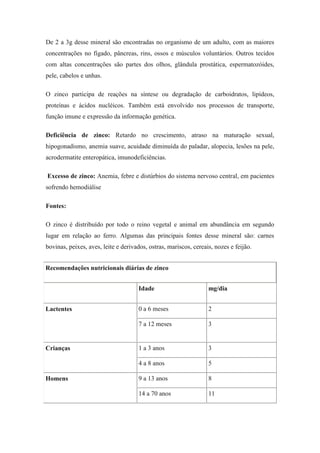 De 2 a 3g desse mineral são encontradas no organismo de um adulto, com as maiores
concentrações no fígado, pâncreas, rins, ossos e músculos voluntários. Outros tecidos
com altas concentrações são partes dos olhos, glândula prostática, espermatozóides,
pele, cabelos e unhas.

O zinco participa de reações na síntese ou degradação de carboidratos, lipídeos,
proteínas e ácidos nucléicos. Também está envolvido nos processos de transporte,
função imune e expressão da informação genética.

Deficiência de zinco: Retardo no crescimento, atraso na maturação sexual,
hipogonadismo, anemia suave, acuidade diminuída do paladar, alopecia, lesões na pele,
acrodermatite enteropática, imunodeficiências.

Excesso de zinco: Anemia, febre e distúrbios do sistema nervoso central, em pacientes
sofrendo hemodiálise

Fontes:

O zinco é distribuído por todo o reino vegetal e animal em abundância em segundo
lugar em relação ao ferro. Algumas das principais fontes desse mineral são: carnes
bovinas, peixes, aves, leite e derivados, ostras, mariscos, cereais, nozes e feijão.


Recomendações nutricionais diárias de zinco


                                     Idade                        mg/dia


Lactentes                            0 a 6 meses                  2

                                     7 a 12 meses                 3


Crianças                             1 a 3 anos                   3

                                     4 a 8 anos                   5

Homens                               9 a 13 anos                  8

                                     14 a 70 anos                 11
 