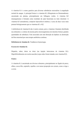 A vitamina K é o nome genérico para diversas substâncias necessárias à coagulação
normal do sangue. A principal forma é a vitamina K1 (filoquinona ou fitomenadiona),
encontrada em plantas, principalmente em folhagens verdes. A vitamina K2
(menaquinona) é formada como resultado da ação bacteriana no trato intestinal. A
vitamina K3 (menadiona), composto lipossolúvel sintético, é cerca de duas vezes mais
potente biologicamente que as vitaminas K1 e K2.

A deficiência de vitamina K não é muito comum, pois a vitamina é bastante distribuída
nos alimentos e a síntese da mesma pelos microorganismos do intestino fornece grandes
quantidades da substância. Está associada com mal absorção de lipídeos ou destruição
da flora intestinal por uma terapia antibiótica contínua.

Deficiência de vitamina K: Tendência à hemorragia.

Excesso de vitamina K:

Dispnéia, rubor, dores no tórax (na injeção intravenosa de vitamina K1).
Hiperbilirrubinemia em recém-nascidos (cujas mães foram tratadas com vitamina K3).

Fontes:

A vitamina K é encontrada em diversos alimentos, principalmente no fígado de porco,
alface, couve-flor, espinafre, repolho e em menor proporção nos cereais, como o trigo e
a aveia.
 