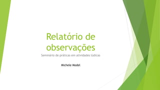 Relatório de
observações
Seminário de práticas em atividades lúdicas
Michele Model
 