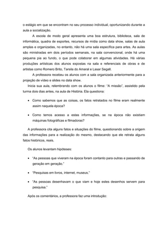 o estágio em que se encontram no seu processo individual, oportunizando durante a
aula a socialização.
       A escola de modo geral apresenta uma boa estrutura, biblioteca, sala de
informática, quadra de esportes, recursos de mídia como data show, salas de aula
amplas e organizadas, no entanto, não há uma sala específica para artes. As aulas
são ministradas em dois períodos semanais, na sala convencional, onde há uma
pequena pia ao fundo, o que pode colaborar em algumas atividades. Há várias
produções artísticas dos alunos expostas na sala e referenciais de obras e de
artistas como Romero Brito, Tarsila do Amaral e Lasar Segall.
       A professora recebeu os alunos com a sala organizada anteriormente para a
projeção de vídeo e slides no data show.
   Inicia sua aula, relembrando com os alunos o filme: “A missão”, assistido pela
turma dois dias antes, na aula de História. Ela questiona:

   • Como sabemos que as coisas, os fatos retratados no filme eram realmente
       assim naquela época?

   • Como temos acesso a estas informações, se na época não existiam
       máquinas fotográficas e filmadoras?

   A professora cita alguns fatos e situações do filme, questionando sobre a origem
das informações para a realização do mesmo, destacando que ele retrata alguns
fatos históricos, reais.

   Os alunos levantam hipóteses:

   • “As pessoas que viveram na época foram contanto para outras e passando de
       geração em geração.”

   • “Pesquisas em livros, internet, museus.”

   • “As pessoas desenhavam o que viam e hoje estes desenhos servem para
       pesquisa.”

   Após os comentários, a professora faz uma introdução:
 