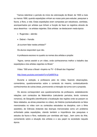 “Vamos relembrar o período do início da colonização do Brasil, de 1500 a mais
ou menos 1890, quando expedições vinham ao nosso país para estudar, pesquisar a
fauna, a flora, a vida. Estas expedições eram compostas por estudiosos, cientistas,
acompanhados por artistas que tinham a função de fazer os registros através de
seus desenhos – os artistas viajantes. Dois artistas se destacaram nesta época:

    • Rugendas – alemão

    • Debret – francês

    Já ouviram falar nestes artistas?”

    Os alunos respondem que não.

    A professora escreve no quadro os nomes dos artistas e propõe:

    “Agora, vamos assistir a um vídeo, onde conheceremos melhor o trabalho das
expedições e dos artistas viajantes no Brasil.”

    Vídeo: “500 anos o Brasil –Império na TV - O Brasil dos Viajantes”

    http://www.youtube.com/watch?v=oTp6897A-ig

    Durante a exibição, a professora pára do vídeo, fazendo observações,
comentários, questionamentos sobre o conteúdo do mesmo, contextualizando
conhecimentos de outras áreas, promovendo a interação da turma com a proposta.

    Os alunos correspondem aos questionamentos da professora, estabelecendo
relações com conteúdos de Matemática (calculando períodos, lendo números
romanos), de Geografia (identificando a localização das regiões onde se passam os
fatos relatados, as etnias presentes no vídeo), de História (contextualizando os fatos
mencionados no vídeo com os conteúdos estudados na disciplina, com o filme
assistido), de Ciências (tratando das doenças mencionadas como um problema
enfrentado pelas expedições, citando também a importância das pesquisas e
estudos da fauna e flora, realizados por cientistas até hoje) , bem como da Arte,
comentando sobre a situação dos artistas e o seu papel na sociedade naquela
época.
 