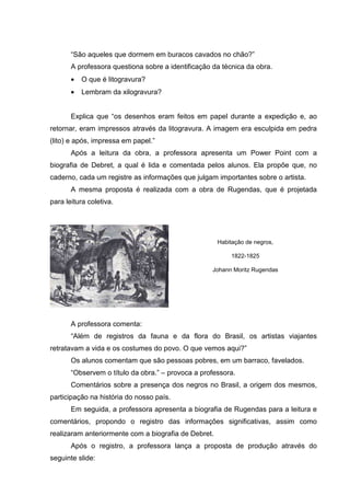 “São aqueles que dormem em buracos cavados no chão?”
       A professora questiona sobre a identificação da técnica da obra.
       •   O que é litogravura?
       •   Lembram da xilogravura?


       Explica que “os desenhos eram feitos em papel durante a expedição e, ao
retornar, eram impressos através da litogravura. A imagem era esculpida em pedra
(lito) e após, impressa em papel.”
       Após a leitura da obra, a professora apresenta um Power Point com a
biografia de Debret, a qual é lida e comentada pelos alunos. Ela propõe que, no
caderno, cada um registre as informações que julgam importantes sobre o artista.
       A mesma proposta é realizada com a obra de Rugendas, que é projetada
para leitura coletiva.




                                                      Habitação de negros,

                                                          1822-1825

                                                    Johann Moritz Rugendas




       A professora comenta:
       “Além de registros da fauna e da flora do Brasil, os artistas viajantes
retratavam a vida e os costumes do povo. O que vemos aqui?”
       Os alunos comentam que são pessoas pobres, em um barraco, favelados.
       “Observem o título da obra.” – provoca a professora.
       Comentários sobre a presença dos negros no Brasil, a origem dos mesmos,
participação na história do nosso país.
       Em seguida, a professora apresenta a biografia de Rugendas para a leitura e
comentários, propondo o registro das informações significativas, assim como
realizaram anteriormente com a biografia de Debret.
       Após o registro, a professora lança a proposta de produção através do
seguinte slide:
 