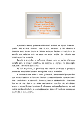 Nossa Expedição

                           Destino: Escola...
                          Época: ano de 2011
                          Técnica: Desenho de
                               obervação
                       Vamos lá, nós somos artistas
                                viajantes!




      A professora explica que cada aluno deverá escolher um espaço da escola (
quadra, área coberta, refeitório, sala de aula, secretaria,...) para observar e
desenhar assim como faziam os artistas viajantes, Destaca a importância da
atenção aos detalhes pois, os desenhos serão registro da realidade que
encontramos hoje na escola.
      Durante a produção, a professora interagiu com os alunos, chamando
atenção para a imagem escolhida, os detalhes, a atenção na observação,
motivando, estimulando os mesmos.
      Ao final do período, as produções não estavam concluídas. A professora
orienta que darão continuidade no dia seguinte, na aula de História.
      A observação das aulas foi muito gratificante, principalmente por perceber
que a metodologia da professora contempla a proposta triangular, apreciar-refletir-
fazer, possibilitando a construção de conhecimentos, expressos nos comentários
dos alunos, que durante as aulas estabeleceram relações com abordagens
anteriores e experiências vivenciadas. O interesse e participação ativa dos alunos é
notório, sendo estimulados e encorajados para o desenvolvimento no processo de
construção do conhecimento.
 