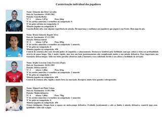 Caraterização individual dos jogadores

Nome: Eduardo dos Reis Carvalho
Data de Nascimento: 19-09-1982
Posição: Guarda-Redes
Nº: 1     Altura: 1,87m         Peso: 84kg
Nº de cartões amarelos e vermelhos na competição: 0
Nº de golos sofridos na competição: 0
Minutos jogados na competição: 0
Guarda-Redes alto, com alguma experiência de seleção. Dá segurança e confiança aos jogadores que jogam à sua frente. Bom jogo de pés.

Nome: Bruno Eduardo Regufe Alves
Data de Nascimento: 27-11-1981
Posição: Defesa-central
Nº: 2     Altura: 1,87m         Peso: 83kg
Nº de cartões amarelos e vermelhos na competição: 1 amarelo
Nº de golos na competição: 0
Minutos jogados na competição: 450
Central de estatura alta com elevado poder de impulsão e cabeceamento. Destaca-se também pela facilidade com que coloca a bola em profundidade
através de passe longo. Não é muito rápido, mas tem um bom posicionamento não complicando muito a sua missão defensiva. Peça importante nas
transições defesa-ataque. Sobe nas bolas paradas ofensivas onde é bastantes vezes solicitado devido à sua altura e facilidade de elevação.


Nome: Képler Laveran Lima Ferreira (Pepe)
Data de Nascimento: 26-02-1983
Posição: Defesa-central
Nº: 3     Altura: 1,88m          Peso: 81kg
Nº de cartões amarelos e vermelhos na competição: 1 amarelo
Nº de golos na competição: 1
Minutos jogados na competição: 450
Central de estatura alta, rápido e muito forte na marcação. Recupera muito bem quando é ultrapassado.



Nome: Miguel Luís Pinto Veloso
Data de Nascimento: 11-05-1986
Posição: Médio-defensivo
Nº: 4     Altura: 1,80m         Peso: 79kg
Nº de cartões amarelos e vermelhos na competição: 2 amarelos
Nº de golos na competição: 0
Minutos jogados na competição: 450
Trinco inteligente. Ocupa bem o espaço no meio-campo defensivo. Evoluído tecnicamente e não se limita à missão defensiva, constrói jogo com
qualidade e sabe sair a jogar.
 