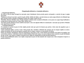 Organização defensiva e transição defensiva
→ Organização defensiva
•De início ao fim do jogo Portugal faz marcação zonal. Inicialmente fazem pressão passiva entregando o controlo do jogo à equipa
adversária.
•Mudança na forma de pressão a partir do golo sofrido. Subida das linhas e pressão intensa no meio-campo defensivo da Holanda logo
após a perda de bola ou quando os holandeses tentam sair a jogar a partir de trás.
•Moutinho, Meireles, Ronaldo, Nani e Postiga obrigam os homens mais recuados da Holanda a errar passes ou a jogar longo facilitando a
recuperação de bola por parte de Veloso, Pepe e Bruno Alves.
•Nas bolas paradas defensivas fazem também marcação à zona com algumas falhas de comunicação e marcação que permite à Holanda
criar alguns lances de perigo.
→ Transição defensiva
•No momento de perda da posse de bola rápida pressão tanto por parte do homem que perdeu a bola como dos jogadores que se
encontram mais perto.
•Ajuste posicional rápido e correto. Como é feita pressão alta e imediata a Holanda não consegue sair em ataques rápidos ou contra-
ataques permitindo aos laterais portugueses, quando estão no ataque, recuperar as suas posições na defesa.
Pontos em destaque: Inicialmente, desacerto posicional na marcação à zona. Vários homens preocupados com apenas um jogador com
caraterísticas técnicas e individuais acima da média (Robben) libertando espaço em zonas perigosas como aconteceu no golo da Holanda
em que van der Vaart aparece sozinho à entrada da área; falhas de comunicação nas bolas paradas defensivas.
Pressão alta possibilitando muitas vezes rápida recuperação da posse de bola. Quando não recuperavam a bola conseguiam recuperar as
posições defensivas.
 