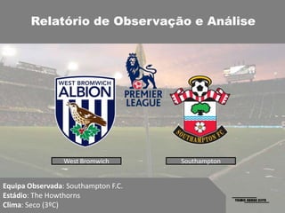 Relatório de Observação e Análise




                 West Bromwich       Southampton


Equipa Observada: Southampton F.C.
Estádio: The Howthorns
Clima: Seco (3ºC)
 