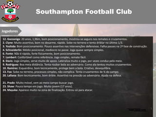 Southampton Football Club

Jogadores
12. Gazzaniga: 20 anos, 1,96m, bom posicionamento, mostrou-se seguro nos remates e cruzamentos.
2. Clyne: Muito assertivo, bom no desarme, rápido. Sobe no terreno e tenta driblar no último 1/3.
3. Yoshida: Bom posicionamento. Pouco assertivo nas intervenções defensivas. Falha passes na 2ª fase de construção.
4. Schneiderlin: Médio posicional, medíocre no passe. Joga quase sempre simples.
6. Fonte: Não é rápido, forte fisicamente, bom posicionamento.
7. Lambert: Confortável como referência. Joga simples, remate fácil.
8. Davis: Joga simples, serve muito de apoio. Lateraliza muito o jogo, por vezes conduz pelo meio.
9. Rodriguez: Boa meia distância. Tenta roubar bola ao adversário. Como ala tentou muitos cruzamentos.
10. Ramírez: Esquerdino, bom tecnicamente, protege bem a bola. Criativo, desequilibra.
13. Fox: Sobe no terreno, processos simples, não complica. Tenta cruzamentos de ¾ do campo.
20. Lallana: Bom tecnicamente, bom drible. Assertivo na pressão ao adversário. Ajuda na defesa.

21. Prado: Muito móvel, vem ao meio campo buscar jogo.
23. Shaw: Pouco tempo em jogo. Muito jovem (17 anos).
24. Mayuka: Aparece muito na zona de finalização. Entrou só para atacar.
 