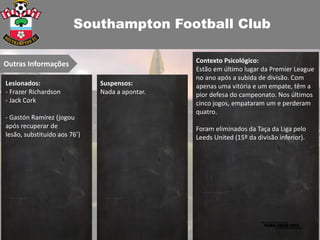 Southampton Football Club

                                                Contexto Psicológico:
Outras Informações
                                                Estão em último lugar da Premier League
                                                no ano após a subida de divisão. Com
Lesionados:                   Suspensos:        apenas uma vitória e um empate, têm a
- Frazer Richardson           Nada a apontar.   pior defesa do campeonato. Nos últimos
- Jack Cork                                     cinco jogos, empataram um e perderam
                                                quatro.
- Gastón Ramírez (jogou
após recuperar de                               Foram eliminados da Taça da Liga pelo
lesão, substituído aos 76’)                     Leeds United (15º da divisão inferior).
 
