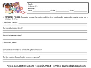 Escola: _____________________________________________________________
                                  Professor (a): ________________________________________________________
                                  Aluno (a): ___________________________________________________________
                                  Série: ____________________Turma: _______________ Turno _______________


1. ASPECTOS FÍSICOS: Expressão corporal, harmonia, equilíbrio, ritmo, coordenação, organização espacial ampla, uso e
   aplicação da força.

Como chega à escola? __________________________________________________________________________________
_____________________________________________________________________________________________________
_____________________________________________________________________________________________________
Como se adapta ao ambiente?
_____________________________________________________________________________________________________
_____________________________________________________________________________________________________

Como organiza suas coisas?
_____________________________________________________________________________________________________
_____________________________________________________________________________________________________

Como brinca, dança?
_____________________________________________________________________________________________________
_____________________________________________________________________________________________________

Como está se movendo? O caminhar é ágil e harmonioso?
_____________________________________________________________________________________________________
_____________________________________________________________________________________________________

Corridas e saltos são equilibrados ou ocorrem quedas?
_____________________________________________________________________________________________________
_____________________________________________________________________________________________________


     Autora da Apostila: Simone Helen Drumond - simone_drumond@hotmail.com
 