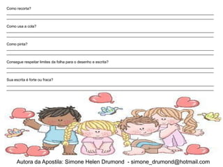Como recorta?
_____________________________________________________________________________________________________
_____________________________________________________________________________________________________

Como usa a cola?
_____________________________________________________________________________________________________
_____________________________________________________________________________________________________

Como pinta?
_____________________________________________________________________________________________________
_____________________________________________________________________________________________________

Consegue respeitar limites da folha para o desenho e escrita?
_____________________________________________________________________________________________________
_____________________________________________________________________________________________________

Sua escrita é forte ou fraca?
_____________________________________________________________________________________________________
_____________________________________________________________________________________________________




    Autora da Apostila: Simone Helen Drumond - simone_drumond@hotmail.com
 