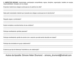 2. ASPECTOS SOCIAIS: Interatividade, participação compartilhada, regras, disciplina, organização, trabalho em equipe,
responsabilidade. interação com os amigos.

Empresta material aos colegas e preocupa-se em pedi-los de volta?
___________________________________________________________________________________________________
___________________________________________________________________________________________________

Sabe pedir emprestado material que necessita aos colegas e preocupa-se em devolve-los?
___________________________________________________________________________________________________
___________________________________________________________________________________________________

Respeita regras e combinados?
___________________________________________________________________________________________________
___________________________________________________________________________________________________

Expõe novidades e acontecimentos do seu cotidiano?
___________________________________________________________________________________________________
___________________________________________________________________________________________________

Participa manifestando opiniões pessoais?
___________________________________________________________________________________________________
___________________________________________________________________________________________________

Participa manifestando opinião de acordo com o assunto que está sendo discutido em classe?
___________________________________________________________________________________________________
___________________________________________________________________________________________________

Participa das atividades em grupo colaborando?
___________________________________________________________________________________________________
___________________________________________________________________________________________________

Evidencia que tipo de liderança? Autoritária ou de colaboração?
___________________________________________________________________________________________________
___________________________________________________________________________________________________

   Autora da Apostila: Simone Helen Drumond - simone_drumond@hotmail.com
 