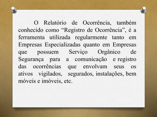 O Relatório de Ocorrência, também
conhecido como “Registro de Ocorrência”, é a
ferramenta utilizada regularmente tanto em
Empresas Especializadas quanto em Empresas
que possuem Serviço Orgânico de
Segurança para a comunicação e registro
das ocorrências que envolvam seus os
ativos vigilados, segurados, instalações, bem
móveis e imóveis, etc.
 