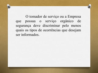 O tomador de serviço ou a Empresa
que possua o serviço orgânico de
segurança deve discriminar pelo menos
quais os tipos de ocorrências que desejam
ser informados.
 