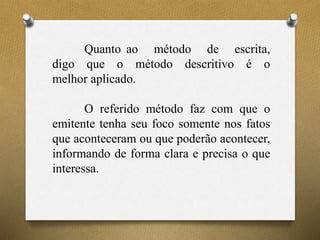 Quanto ao método de escrita,
digo que o método descritivo é o
melhor aplicado.
O referido método faz com que o
emitente tenha seu foco somente nos fatos
que aconteceram ou que poderão acontecer,
informando de forma clara e precisa o que
interessa.
 