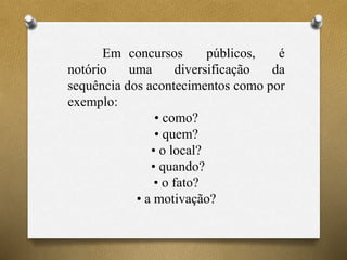 Em concursos públicos, é
notório uma diversificação da
sequência dos acontecimentos como por
exemplo:
• como?
• quem?
• o local?
• quando?
• o fato?
• a motivação?
 